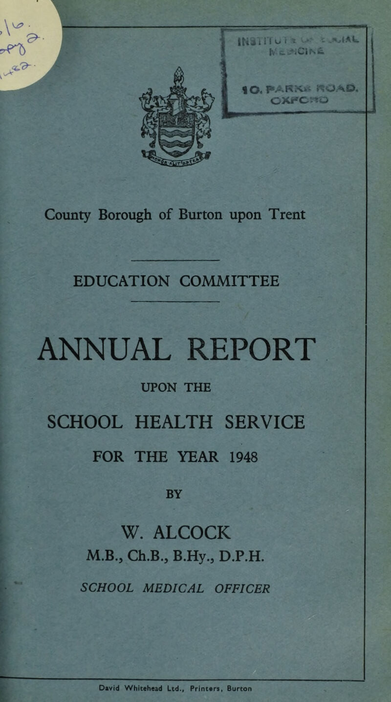 County Borough of Burton upon Trent EDUCATION COMMITTEE ANNUAL REPORT UPON THE SCHOOL HEALTH SERVICE FOR THE YEAR 1948 BY W. ALCOCK M.B., Ch.B.j B.Hy.5 D.P.H. SCHOOL MEDICAL OFFICER David Whitehead Ltd., Printers, Burton