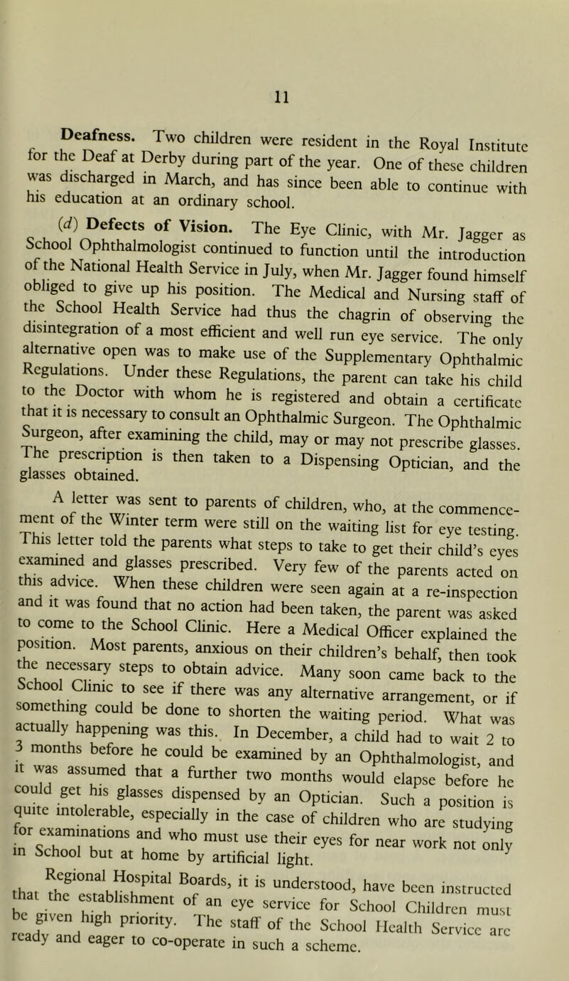 Deafness. Two children were resident in the Royal Institute for the Deaf at Derby during part of the year. One of these children was discharged in March, and has since been able to continue with his education at an ordinary school. s h as School Ophthalmologist continued to function until the introduction of the National Health Service in July, when Mr. Jagger found himself obliged to give up his position. The Medical and Nursing staff of the School Health Service had thus the chagrin of observing the disintegration of a most efficient and well run eye service The only alternative open was to make use of the Supplementary Ophthalmic Regulations. Under these Regulations, the parent can take his child to the Doctor with whom he is registered and obtain a certificate that It IS necessary to consult an Ophthalmic Surgeon. The Ophthalmic Surgeon, after examining the child, may or may not prescribe glasses. The prescription is then taken to a Dispensing Optician, and the glasses obtained. A letter was sent to parents of children, who, at the commence- ment of the Winter term were still on the waiting list for eye testing This letter told the parents what steps to take to get their child’s eyes examined and glasses prescribed. Very few of the parents acted on this advice When these children were seen again at a re-inspection and It was found that no action had been taken, the parent was asked to come to the School Clime. Here a Medical Officer explained the position. Most parents, anxious on their children’s behalf, then took the necessary steps to obtain advice. Many soon came back to the School Chnic to see if there was any alternative arrangement, or if something could be done to shorten the waiting period. What was actually happemng was this. In December, a child had to wait 2 to months before he could be examined by an Ophthalmologist, and couTr/erT 1 ^ months would elapse before he could get his glasses dispensed by an Optician. Such a position is quite intolerable, especially in the case of children who are studying or examinations and who must use their eyes for near work not Lly in School but at home by artificial light. ^ that A?have been instructed that the establtshment of an eye service for School Chtidren must be gtven htgh pnonty. The staff of the School Health Service are ready and eager to co-operate in such a scheme.