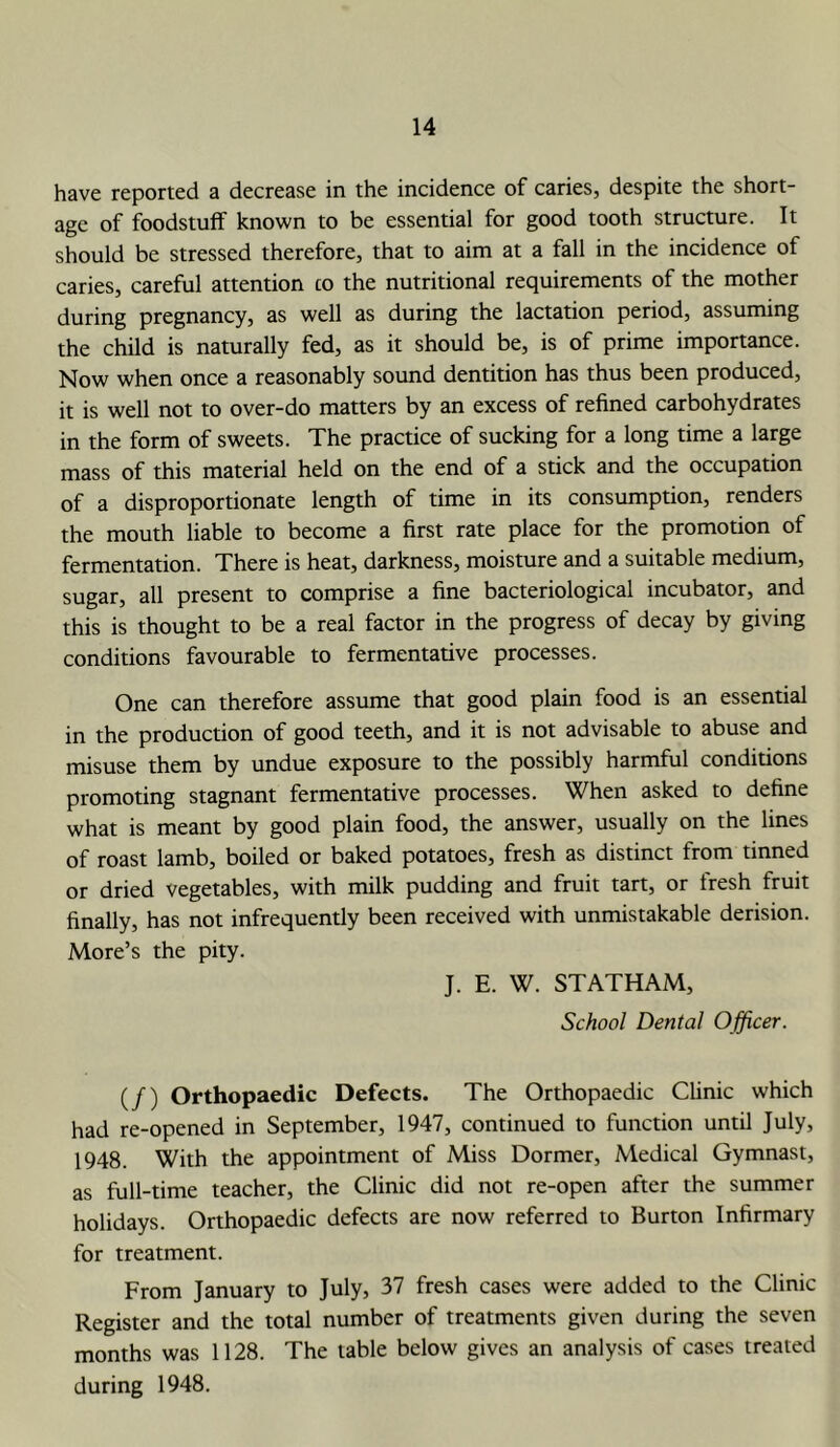 have reported a decrease in the incidence of caries, despite the short- age of foodstuff known to be essential for good tooth structure. It should be stressed therefore, that to aim at a fall in the incidence of caries, careful attention co the nutritional requirements of the mother during pregnancy, as well as during the lactation period, assuming the child is naturally fed, as it should be, is of prime importance. Now when once a reasonably sound dentition has thus been produced, it is well not to over-do matters by an excess of refined carbohydrates in the form of sweets. The practice of sucking for a long time a large mass of this material held on the end of a stick and the occupation of a disproportionate length of time in its consumption, renders the mouth liable to become a first rate place for the promotion of fermentation. There is heat, darkness, moisture and a suitable medium, sugar, all present to comprise a fine bacteriological incubator, and this is thought to be a real factor in the progress of decay by giving conditions favourable to fermentative processes. One can therefore assume that good plain food is an essential in the production of good teeth, and it is not advisable to abuse and misuse them by undue exposure to the possibly harmful conditions promoting stagnant fermentative processes. When asked to define what is meant by good plain food, the answer, usually on the lines of roast lamb, boiled or baked potatoes, fresh as distinct from tinned or dried vegetables, with milk pudding and fruit tart, or fresh fruit finally, has not infrequently been received with unmistakable derision. More’s the pity. J. E. W. STATHAM, School Dental Officer. (/) Orthopaedic Defects. The Orthopaedic Clinic which had re-opened in September, 1947, continued to function until July, 1948. With the appointment of Miss Dormer, Medical Gymnast, as full-time teacher, the Clinic did not re-open after the summer holidays. Orthopaedic defects are now referred to Burton Infirmary for treatment. From January to July, 37 fresh cases were added to the Clinic Register and the total number of treatments given during the seven months was 1128. The table below gives an analysis of cases treated during 1948.