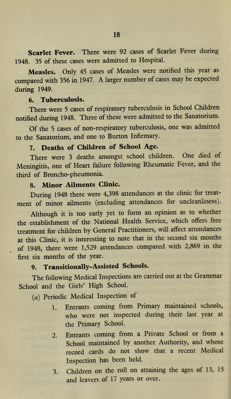 Scarlet Fever. There were 92 cases of Scarlet Fever during 1948. 35 of these cases were admitted to Hospital. Measles. Only 45 cases of Measles were notified this year as compared with 356 in 1947. A larger number of cases may be expected during 1949. 6. Tuberculosis. There were 5 cases of respiratory tuberculosis in School Children notified during 1948. Three of these were admitted to the Sanatorium. Of the 5 cases of non-respiratory tuberculosis, one was admitted to the Sanatorium, and one to Burton Infirmary. 7. Deaths of Children of School Age. There were 3 deaths amongst school children. One died of Meningitis, one of Heart failure following Rheumatic Fever, and the third of Broncho-pheumonia. 8. Minor Ailments Clinic. During 1948 there were 4,398 attendances at the clinic for treat- ment of minor ailments (excluding attendances for uncleanliness). Although it is too early yet to form an opinion as to whether the establishment of the National Health Service, which offers free treatment for children by General Practitioners, will affect attendances at this Clinic, it is interesting to note that in the second six months of 1948, there were 1,529 attendances compared with 2,869 in the first six months of the year. 9. Transitionally-Assisted Schools. The following Medical Inspections are carried out at the Grammar School and the Girls’ High School. (a) Periodic Medical Inspection of 1. Entrants coming from Primary maintained schools, who were not inspected during their last year at the Primary School. 2. Entrants coming from a Private School or from a School maintained by another Authority, and whose record cards do not show that a recent Medical Inspection has been held. 3. Children on the roll on attaining the ages of 13, 15 and leavers of 17 years or over.