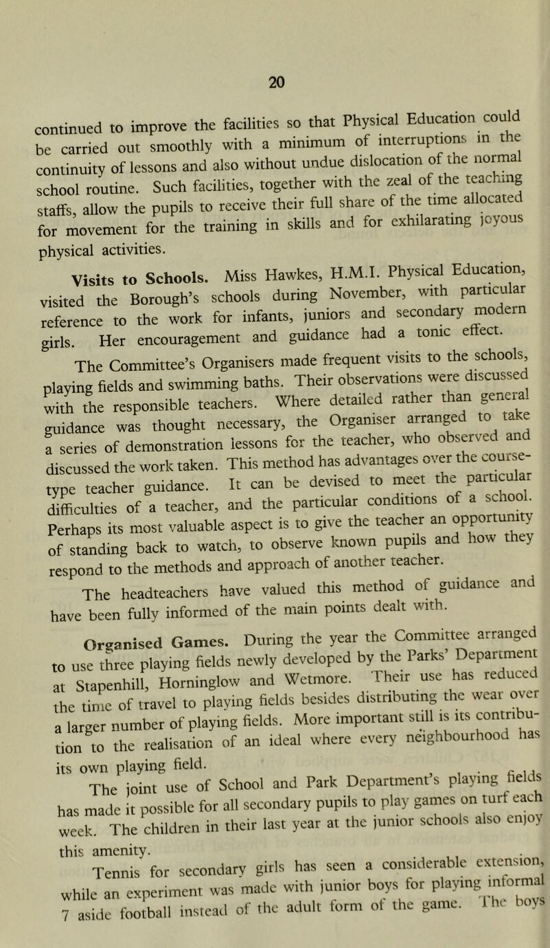 continued to improve the facilities so that Physical Education could be carried out smoothly with a minimum of mtettuptions m the continuity of lessons and also without undue dislocation of the norma school routine. Such facilities, together with the zeal of the “achmg staffs, allow the pupils to receive their full share of the time allocated for movement for the training in skills and for exhilarating loyous physical activities. Visits to Schools. Miss Hawkes, H.M.I. Physical Education, visited the Borough’s schools during November, with particular reference to the work for infants, juniors and secondary modern girls. Her encouragement and guidance had a tome effect. The Committee’s Organisers made frequent visits to the schools, playing fields and swimming baths. Their observations were discussed lil the responsible teachers. Where detailed rather than general guidance was thought necessary, the Organiser arranged to take a series of demonstration lessons for the teacher, who observed and discussed the work taken. This method has advantages over the .ouise- type teacher guidance. It can be devised to meet the difficulties of a teacher, and the particular conditions of a schoo . Perhaps its most valuable aspect is to give the teacher an opportumty of standing back to watch, to observe known pupils and how th y respond to the methods and approach of another teacher. The headteachers have valued this method of guidance and have been fully informed of the main points dealt with. Organised Games. During the year the Committee arranged to use three playing fields newly developed by the Parks’ Department at Stapenhill, Horninglow and Wetmore. Their use has reduced the time of travel to playing fields besides distributing the wear over a larger number of playing fields. More important still is its contribu- tion to the realisation of an ideal where every neighbourhood has its own playing field. The joint use of School and Park Department’s playing fields has made it possible for all secondary pupils to play games on turf each week. The children in their last year at the junior schools also enjoy this amenity. , . , Tennis for secondary girls has seen a considerable extension, while an experiment was made with iunior boys for playing informal 7 aside football instead of the adult form of the game. Ihe boys