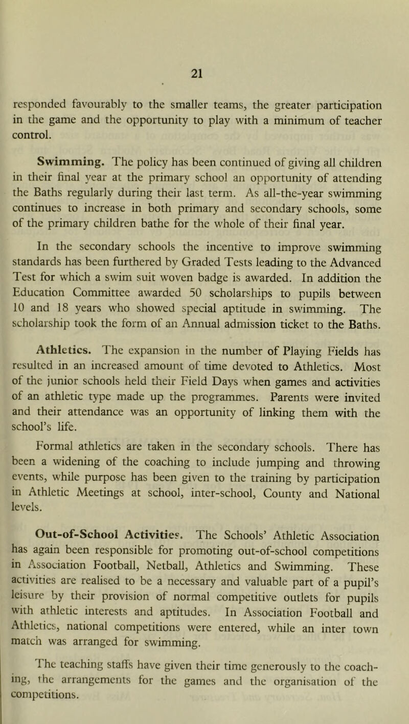 responded favourably to the smaller teams, the greater participation in the game and the opportunity to play with a minimum of teacher control. Swimming. The policy has been continued of giving all children in their final year at the primary school an opportunity of attending the Baths regularly during their last term. As all-the-year swimming continues to increase in both primary and secondary schools, some of the primary children bathe for the whole of their final year. In the secondary schools the incentive to improve swimming standards has been furthered by Graded Tests leading to the Advanced Test for which a swim suit woven badge is awarded. In addition the Education Committee awarded 50 scholarships to pupils between 10 and 18 years who showed special aptitude in swimming. The scholarship took the form of an Annual admission ticket to the Baths. Athletics. The expansion in the number of Playing Fields has resulted in an increased amount of time devoted to Athletics. Most of the junior schools held tlieir Field Days when games and activities of an athletic type made up the programmes. Parents were invited and their attendance was an opportunity of linking them with the school’s life. Formal athletics are taken in the secondary schools. There has been a widening of the coaching to include jumping and throwing events, while purpose has been given to the training by participation in Athletic Meetings at school, inter-school. County and National levels. Out-of-School Activities'. The Schools’ Athletic Association has again been responsible for promoting out-of-school competitions in Association Football, Netball, Athletics and Swimming. These activities are realised to be a necessary and valuable part of a pupil’s leisure by their provision of normal competitive outlets for pupils with athletic interests and aptitudes. In Association Football and Athletics, national competitions were entered, while an inter town match was arranged for swimming. 1 he teaching staffs have given their time generously to the coach- ing, the arrangements for the games and tlie organisation of the competitions.