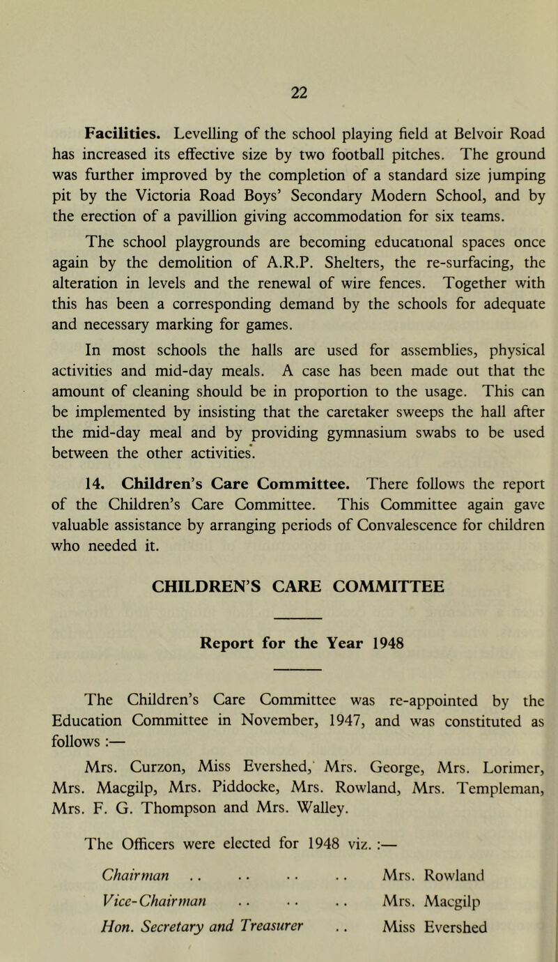 Facilities. Levelling of the school playing field at Belvoir Road has increased its effective size by two football pitches. The ground was further improved by the completion of a standard size jumping pit by the Victoria Road Boys’ Secondary Modern School, and by the erection of a pavillion giving accommodation for six teams. The school playgrounds are becoming educational spaces once again by the demolition of A.R.P. Shelters, the re-surfacing, the alteration in levels and the renewal of wire fences. Together with this has been a corresponding demand by the schools for adequate and necessary marking for games. In most schools the halls are used for assemblies, physical activities and mid-day meals. A case has been made out that the amount of cleaning should be in proportion to the usage. This can be implemented by insisting that the caretaker sweeps the hall after the mid-day meal and by providing gymnasium swabs to be used between the other activities*. 14. Children’s Care Committee. There follows the report of the Children’s Care Committee. This Committee again gave valuable assistance by arranging periods of Convalescence for children who needed it. CHILDREN’S CARE COMMITTEE Report for the Year 1948 The Children’s Care Committee was re-appointed by the Education Committee in November, 1947, and was constituted as follows :— Mrs. Curzon, Miss Evershed, Mrs. George, Mrs. Lorimer, Mrs. Maegilp, Mrs. Piddocke, Mrs. Rowland, Mrs. Templeman, Mrs. F. G. Thompson and Mrs. Walley. The Officers were elected for 1948 viz. :— Chairman .. .. .. .. Mrs. Rowland Vice-Chairman .. .. .. Mrs. Maegilp Hon. Secretary and Treasurer .. Miss Evershed