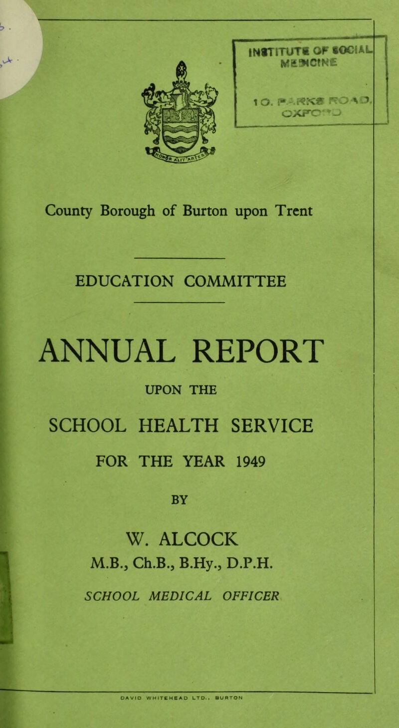 INtTITUTl OF tOCiAL ME94CmE 1 O. [“ P?OAi:5, OXP’0'*w> County Borough of Burton upon Trent EDUCATION COMMITTEE ANNUAL REPORT UPON THE SCHOOL HEALTH SERVICE FOR THE YEAR 1949 BY W. ALCOCK M.B., Ch.B., B.Hy., D.P.H. SCHOOL MEDICAL OFFICER OAVIO WHITCH8AO LTD.. BURTON