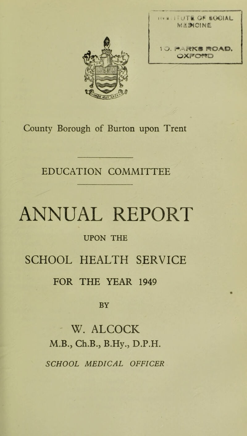 Mii^lCINE 1 O. ROAD, OXFORD County Borough of Burton upon Trent EDUCATION COMMITTEE ANNUAL REPORT UPON THE SCHOOL HEALTH SERVICE FOR THE YEAR 1949 BY W. ALCOCK M.B., Ch.B., B.Hy., D.P.H. SCHOOL MEDICAL OFFICER