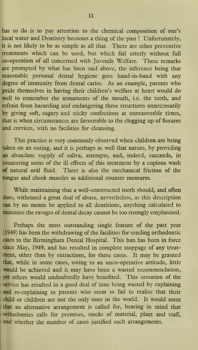 has to do is to pay attention to the chemical composition of one’s local water and Dentistry becomes a thing of the past! Unfortunately, it is not likely to be as simple as all that. There are other preventive treatments which can be used, but which fail utterly without full co-operation of all concerned with Juvenile Welfare. These remarks are prompted by what has been said above, the inference being that reasonable personal dental hygiene goes hand-in-hand with any degree of immunity from dental caries. As an example, parents who pride themselves in having their children’s welfare at heart would do well to remember the armaments of the mouth, i.e. the teeth, and refrain from hazarding and endangering these structures unnecessarily by giving soft, sugary and sticky confections at unreasonable times, that is when circumstances are favourable to the clogging up of fissures and crevices, with no facilities for cleansing. This practice is very commonly observed when children are being taken on an outing, and it is perhaps as well that nature, by providing an abundant supply of saliva, attempts, and, indeed, succeeds, in countering some of the ill effects of this treatment by a copious wash of natural or^ fluid. There is also the mechanical friction of the tongue and cheek muscles as additional counter measures. While maintaining that a well-constructed tooth should, and often does, withstand a great deal of abuse, nevertheless, as this description can by no means be apphed to all dentitions, anything calculated to minimise the ravages of dental decay cannot be too strongly emphasised. Perhaps the most outstanding single feature of the past year (1949) has been the withdrawing of the facilities for sending orthodontic cases to the Birmingham Dental Hospital. This ban has been in force since May, 1949, and has resulted in complete stoppage of any treat- ment, other than by extractions, for these cases. It may be granted that, while in some cases, owing to an unco-operative attitude, little would be achieved and it may have been a wasted recommendation, yet others would undoubtedly have benefited. This cessation of the service has resulted in a good deal of time being wasted by explaining and re-explaining to parents who seem to fail to realise that their child or children are not the only ones in the world. It would seem that an alternative arrangement is called for, bearing in mind that orthodontics calls for premises, stocks of material, plant and staff, and whether the number of cases justified such arrangements.