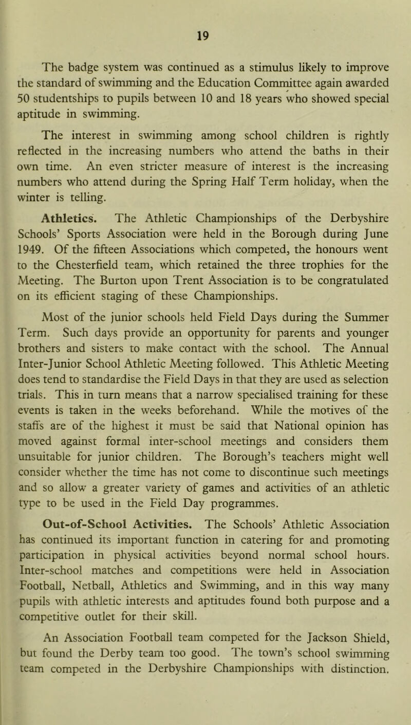 The badge system was continued as a stimulus likely to improve the standard of swimming and the Education Committee again awarded 50 studentships to pupils between 10 and 18 years who showed special aptitude in swimming. The interest in swimming among school children is rightly reflected in the increasing numbers who attend the baths in their own time. An even stricter measure of interest is the increasing numbers who attend during the Spring Half Term holiday, when the winter is telling. Athletics. The Athletic Championships of the Derbyshire Schools’ Sports Association were held in the Borough during June 1949. Of the fifteen Associations which competed, the honours went to the Chesterfield team, which retained the three trophies for the Meeting. The Burton upon Trent Association is to be congratulated on its efficient staging of these Championships. Most of the junior schools held Field Days during the Summer Term. Such days provide an opportunity for parents and younger brothers and sisters to make contact with the school. The Annual Inter-Junior School Athletic Meeting followed. This Athletic Meeting does tend to standardise the Field Days in that they are used as selection trials. This in turn means that a narrow specialised training for these events is taken in the weeks beforehand. While the motives of the staffs are of the highest it must be said that National opinion has moved against formal inter-school meetings and considers them unsuitable for junior children. The Borough’s teachers might well consider whether the time has not come to discontinue such meetings and so allow a greater variety of games and activities of an athletic type to be used in the Field Day programmes. Out-of-School Activities. The Schools’ Athletic Association has continued its important function in catering for and promoting participation in physical activities beyond normal school hours. Inter-school matches and competitions were held in Association Football, Netball, Athletics and Swimming, and in this way many pupils with athletic interests and aptitudes found both purpose and a competitive outlet for their skill. An Association Football team competed for the Jackson Shield, but found the Derby team too good. The town’s school swimming team competed in the Derbyshire Championships with distinction.