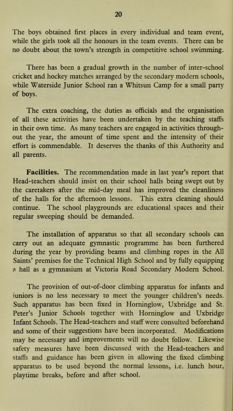 The boys obtained first places in every individual and team event, while the girls took all the honours in the team events. There can be no doubt about the town’s strength in competitive school swimming. There has been a gradual growth in the number of inter-school cricket and hockey matches arranged by the secondary modern schools, while Waterside Junior School ran a Whitsun Camp for a small party of boys. The extra coaching, the duties as officials and the organisation of all these activities have been undertaken by the teaching staffs in their own time. As many teachers are engaged in activities through- out the year, the amount of time spent and the intensity of their effort is commendable. It deserves the thanks of this Authority and all parents. Facilities. The recommendation made in last year’s report that Head-teachers should insist on their school halls being swept out by the caretakers after the mid-day meal has improved the cleanliness of the halls for the afternoon lessons. This extra cleaning should continue. The school playgrounds are educational spaces and their regular sweeping should be demanded. The installation of apparatus so that all secondary schools can carry out an adequate gymnastic programme has been furthered during the year by providing beams and climbing ropes in the All Saints’ premises for the Technical High School and by fully equipping a hall as a gymnasium at Victoria Road Secondary Modem School. The provision of out-of-door climbing apparatus for infants and juniors is no less necessary to meet the younger children’s needs. Such apparatus has been fixed in Horninglow, Uxbridge and St. Peter’s Junior Schools together with Horninglow and Uxbridge Infant Schools. The Head-teachers and staff were consulted beforehand and some of their suggestions have been incorporated. Modifications may be necessary and improvements will no doubt follow. Likewise safety measures have been discussed with the Head-teachers and staffs and guidance has been given in allowing the fixed climbing apparatus to be used beyond the normal lessons, i.e. lunch hour, playtime breaks, before and after school.