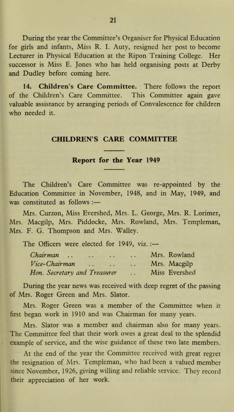 During the year the Committee’s Organiser for Physical Education for girls and infants, Miss R. I. Auty, resigned her post to become Lecturer in Physical Education at the Ripon Training College. Her successor is Miss E. Jones who has held organising posts at Derby and Dudley before coming here. 14. Children’s Care Committee. There follows the report of the Children’s Care Committee. This Committee again gave valuable assistance by arranging periods of Convalescence for children who needed it. CHILDREN’S CARE COMMITTEE Report for the Year 1949 The Children’s Care Committee was re-appointed by the Education Committee in November, 1948, and in May, 1949, and was constituted as follows :— Mrs. Curzon, Miss Evershed, Mrs. L. George, Mrs. R. Lorimer, Mrs. Macgilp, Mrs. Piddocke, Mrs. Rowland, Mrs. Templeman, Mrs. F. G. Thompson and Mrs. Walley. The Officers were elected for 1949, viz. :— Chairman .. .. .. .. Mrs. Rowland Vice-Chairman .. .. .. Mrs. Macgilp Hon. Secretary and Treasurer .. Miss Evershed During the year news was received with deep regret of the passing of Mrs. Roger Green and Mrs. Slator. Mrs. Roger Green was a member of the Committee when it first began work in 1910 and was Chairman for many years. Mrs. Slator was a member and chairman also for many years. The Committee feel that their work owes a great deal to the splendid example of service, and the wise guidance of these two late members. At the end of the year the Committee received with great regret the resignation of Mrs. Templeman, who had been a valued member since November, 1926, giving willing and reliable service. They record their appreciation of her work.