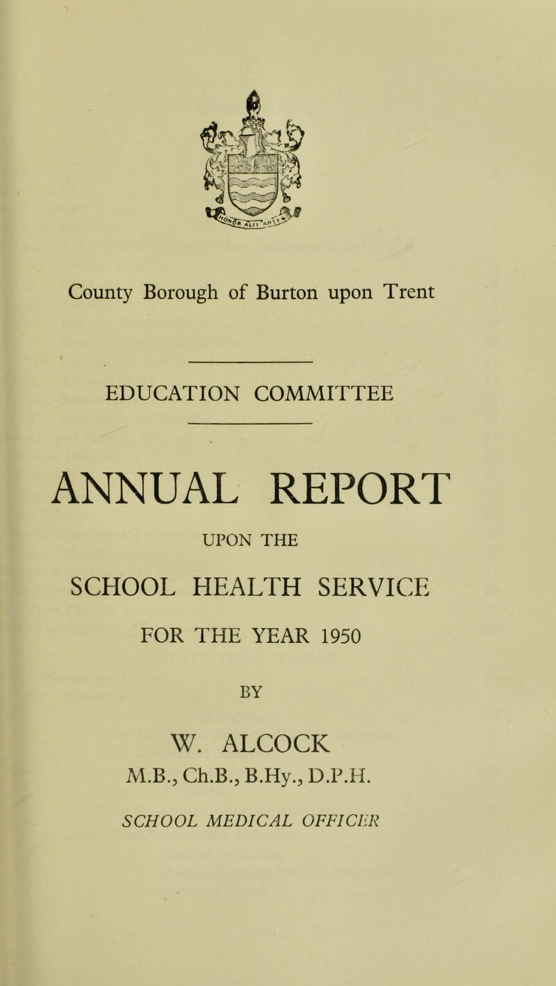 EDUCATION COMMITTEE ANNUAL REPORT UPON THE SCHOOL HEALTH SERVICE FOR THE YEAR 1950 W. ALCOCK M.B., Ch.B.,B.Hy.,D.P.H.