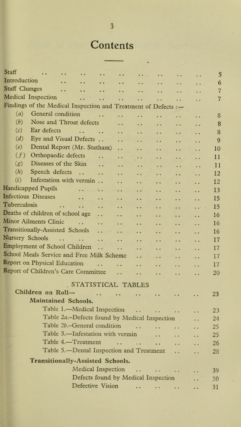 Contents Staff Introduction Staff Changes Medical Inspection 7 Findings of the Medical Inspection and Treatment of Defects :— (a) General condition 8 (b) Nose and Throat defects 8 (c) Ear defects 8 (d) Eye and Visual Defects .. 9 (e) Dental Report (Mr. Statham) .. • • • 10 (/) Orthopaedic defects 11 (g) Diseases of the Skin 11 (h) Speech defects .. 12 (») Infestation with vermin .. 12 Handicapped Pupils 13 Infectious Diseases 15 Tuberculosis .. 15 Deaths of children of school age 16 Minor Ailments Clinic 16 Transitionally-Assisted Schools 16 Nursery Schools 17 Employment of School Children 17 School Meals Service and Free Milk Scheme 17 Report on Physical Education 17 Report of Children’s Care Committee . . 20 STATISTICAL TABLES Children on Roll— 23 Maintained Schools. Table 1.—Medical Inspection • • • • 23 Table 2a.-Defects found by Medical Inspection 24 Table -General condition • • • • 25 Table 3.—Infestation with vermin • • • • 25 Table 4.—Treatment • • • < 26 Table 5.—Dental Inspection and Treatment 28 Transitionally-Assisted Schools. Medical Inspection • • 39 Defects found by Medical Inspection 30 Defective Vision • • . • 31