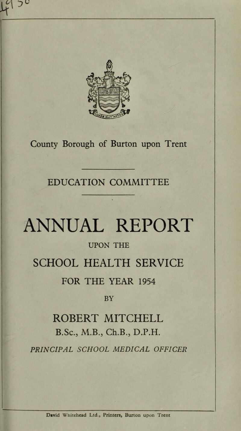 EDUCATION COMMITTEE ANNUAL REPORT UPON THE SCHOOL HEALTH SERVICE FOR THE YEAR 1954 BY ROBERT MITCHELL B.Sc., M.B., Ch.B., D.P.H. PRINCIPAL SCHOOL MEDICAL OFFICER David Whitehead Ltd., Printers, Burton upon Trent