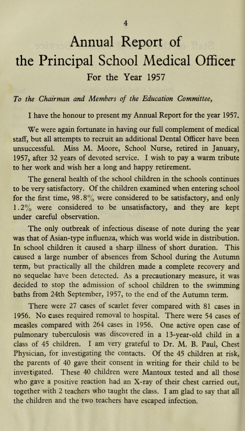 Annual Report of the Principal School Medical Officer For the Year 1957 To the Chairman and Members of the Education Committee, I have the honour to present my Annual Report for the year 1957. We were again fortunate in having our full complement of medical staff, but all attempts to recruit an additional Dental Officer have been unsuccessful. Miss M. Moore, School Nurse, retired in January, 1957, after 32 years of devoted service. I wish to pay a warm tribute to her work and wish her a long and happy retirement. The general health of the school children in the schools continues to be very satisfactory. Of the children examined when entering school for the first time, 98.8% were considered to be satisfactory, and only 1.2% were considered to be unsatisfactory, and they are kept under careful observation. The only outbreak of infectious disease of note during the year was that of Asian-type influenza, which was world wide in distribution. In school children it caused a sharp illness of short duration. This caused a large number of absences from School during the Autumn term, but practically all the children made a complete recovery and no sequelae have been detected. As a precautionary measure, it was decided to stop the admission of school children to the swimming baths from 24th September, 1957, to the end of the Autumn term. There were 27 cases of scarlet fever compared with 81 cases in 1956. No cases required removal to hospital. There were 54 cases of measles compared with 264 cases in 1956. One active open case of pulmonary tuberculosis was discovered in a 13-year-old child in a class of 45 children. I am very grateful to Dr. M. B. Paul, Chest Physician, for investigating the contacts. Of the 45 children at risk, the parents of 40 gave their consent in writing for their child to be investigated. These 40 children were Mantoux tested and all those who gave a positive reaction had an X-ray of their chest carried out, together with 2 teachers who taught the class. I am glad to say that all the children and the two teachers have escaped infection.