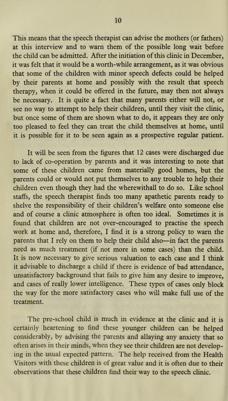 This means that the speech therapist can advise the mothers (or fathers) at this interview and to warn them of the possible long wait before the child can be admitted. After the initiation of this clinic in December, it was felt that it would be a worth-while arrangement, as it was obvious that some of the children with minor speech defects could be helped by their parents at home and possibly with the result that speech therapy, when it could be offered in the future, may then not always be necessary. It is quite a fact that many parents either will not, or see no way to attempt to help their children, until they visit the clinic, but once some of them are shown what to do, it appears they are only too pleased to feel they can treat the child themselves at home, until it is possible for it to be seen again as a prospective regular patient. It will be seen from the figures that 12 cases were discharged due to lack of co-operation by parents and it was interesting to note that some of these children came from materially good homes, but the parents could or would not put themselves to any trouble to help their children even though they had the wherewithall to do so. Like school staffs, the speech therapist finds too many apathetic parents ready to shelve the responsibility of their children’s welfare onto someone else and of course a clinic atmosphere is often too ideal. Sometimes it is found that children are not over-encouraged to practise the speech work at home and, therefore, I find it is a strong policy to warn the parents that I rely on them to help their child also—in fact the parents need as much treatment (if not more in some cases) than the child. It is now necessary to give serious valuation to each case and I think it advisable to discharge a child if there is evidence of bad attendance, unsatisfactory background that fails to give him any desire to improve, and cases of really lower intelligence. These types of cases only block the way for the more satisfactory cases who will make full use of the treatment. The pre-school child is much in evidence at the clinic and it is certainly heartening to find these younger children can be helped considerably, by advising the parents and allaying any anxiety that so often arises in their minds, when they see their children are not develop- ing in the usual expected pattern. The help received from the Health Visitors with these children is of great value and it is often due to their observations that these children find their way to the speech clinic.