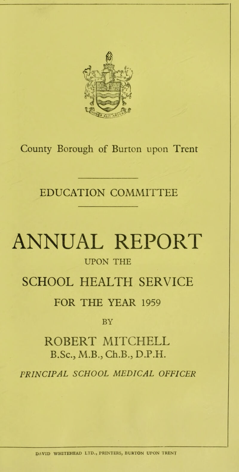 EDUCATION COMMITTEE ANNUAL REPORT UPON THE SCHOOL HEALTH SERVICE FOR THE YEAR 1959 BY ROBERT MITCHELL B.Sc., M.B., Ch.B.,D.P.H. PRINCIPAL SCHOOL MEDICAL OFFICER D/^VID WHITEHEAD LTD., PRINTERS, BURTON UPON TRENT