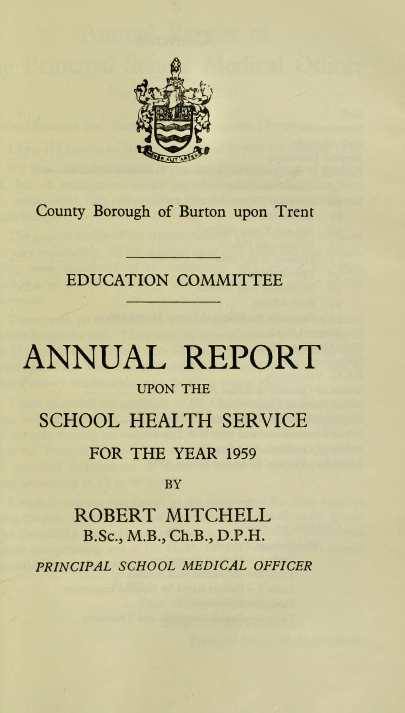 EDUCATION COMMITTEE ANNUAL REPORT UPON THE SCHOOL HEALTH SERVICE FOR THE YEAR 1959 ROBERT MITCHELL B.Sc., M.B.j Ch.B.j D.P.H. PRINCIPAL SCHOOL MEDICAL OFFICER