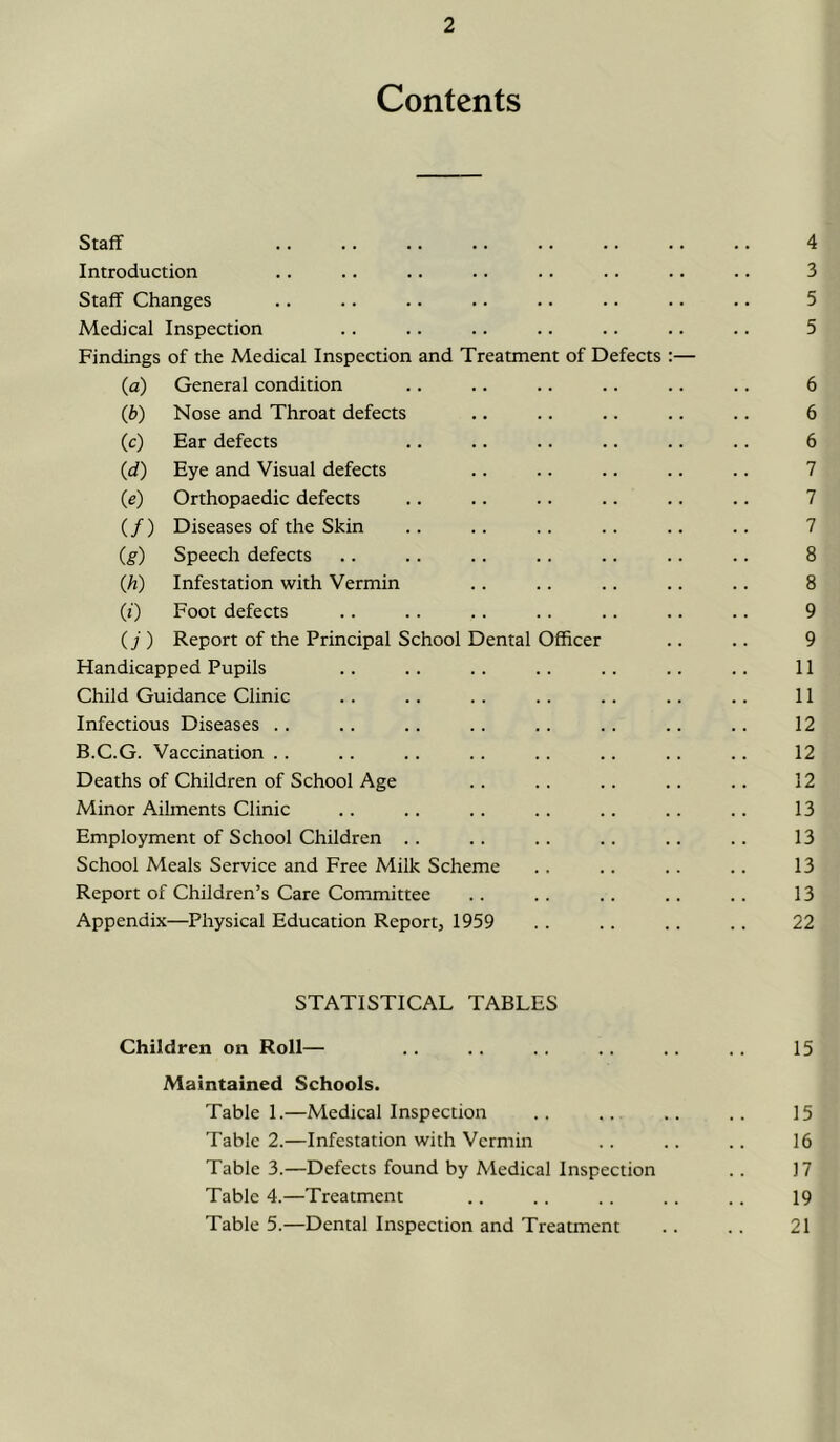 Contents Staff 4 Introduction .. .. .. .. .. .. .. .. 3 Staff Changes .. .. .. .. .. .. .. .. 5 Medical Inspection .. .. .. .. .. .. .. 5 Findings of the Medical Inspection and Treatment of Defects :— (a) General condition .. .. .. .. .. .. 6 (Jb) Nose and Throat defects .. .. .. .. .. 6 (c) Ear defects .. .. .. .. .. .. 6 (d) Eye and Visual defects .. .. .. .. .. 7 (e) Orthopaedic defects .. .. .. .. .. .. 7 (/) Diseases of the Skin .. .. .. .. .. .. 7 (g) Speech defects .. .. .. .. .. .. .. 8 Qi) Infestation with Vermin .. .. .. .. .. 8 (0 Foot defects .. .. .. .. .. .. .. 9 (7 ) Report of the Principal School Dental Officer .. .. 9 Handicapped Pupils .. .. .. .. .. .. .. 11 Child Guidance Clinic .. .. .. .. .. .. .. 11 Infectious Diseases .. .. .. .. .. .. .. .. 12 B.C.G. Vaccination.. .. .. .. .. .. .. .. 12 Deaths of Children of School Age .. . . .. .. .. 12 Minor Ailments Clinic .. .. .. .. .. .. .. 13 Employment of School Children .. .. .. .. .. .. 13 School Meals Service and Free Milk Scheme .. .. . . .. 13 Report of Children’s Care Committee .. .. .. . . .. 13 Appendix—Physical Education Report, 1959 .. .. .. . . 22 STATISTICAL TABLES Children on Roll— .. .. .. .. .. .. 15 Maintained Schools. Table 1.—Medical Inspection .. .. .. .. 15 Table 2.—Infestation with Vermin .. .. .. 16 Tabled.—Defects found by Medical Inspection .. 17 Table 4.—Treatment .. .. .. .. .. 19 Table 5.—Dental Inspection and Treatment .. .. 21