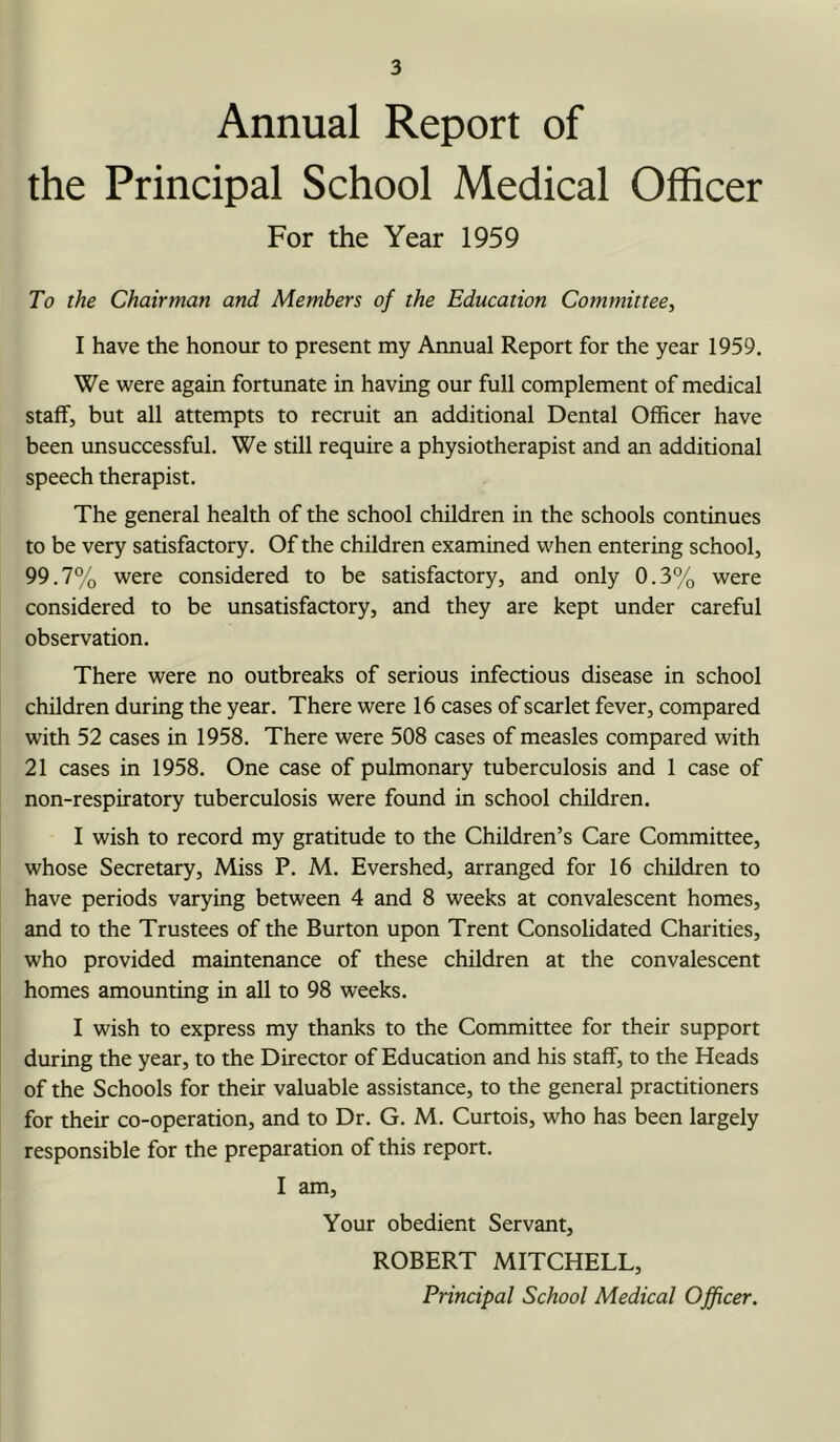 Annual Report of the Principal School Medical Officer For the Year 1959 To the Chairman and Members of the Education Committee, I have the honour to present my Annual Report for the year 1959. We were again fortunate in having our full complement of medical staff, but all attempts to recruit an additional Dental Officer have been unsuccessful. We still require a physiotherapist and an additional speech therapist. The general health of the school children in the schools continues to be very satisfactory. Of the children examined when entering school, 99.7% were considered to be satisfactory, and only 0.3% were considered to be unsatisfactory, and they are kept under careful observation. There were no outbreaks of serious infectious disease in school children during the year. There were 16 cases of scarlet fever, compared with 52 cases in 1958. There were 508 cases of measles compared with 21 cases in 1958. One case of pulmonary tuberculosis and 1 case of non-respiratory tuberculosis were found in school children. I wish to record my gratitude to the Children’s Care Committee, whose Secretary, Miss P. M. Evershed, arranged for 16 children to have periods varying between 4 and 8 weeks at convalescent homes, and to the Trustees of the Burton upon Trent Consolidated Charities, who provided maintenance of these children at the convalescent homes amounting in all to 98 weeks. I wish to express my thanks to the Committee for their support during the year, to the Director of Education and his staff, to the Heads of the Schools for their valuable assistance, to the general practitioners for their co-operation, and to Dr. G. M. Curtois, who has been largely responsible for the preparation of this report. I am. Your obedient Servant, ROBERT MITCHELL,