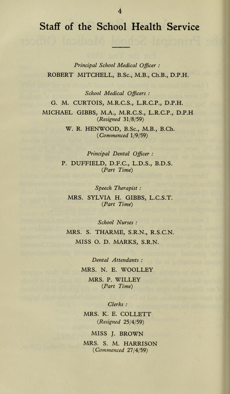Staff of the School Health Service Principal School Medical Officer : ROBERT MITCHELL, B.Sc., M.B., Ch.B., D.P.H. School Medical Officers : G. M. CURTOIS, M.R.C.S., L.R.C.P., D.P.H. MICHAEL GIBBS, M.A., M.R.C.S., L.R.C.P., D.P.H {Resigned 31/8/59) W. R. HENWOOD, B.Sc., M.B., B.Ch. {Commenced 1/9/59) Principal Dental Officer : P. DUFFIELD, D.F.C., L.D.S., B.D.S. {Part Time) Speech Therapist : MRS. SYLVIA H. GIBBS, L.C.S.T. {Part Time) School Nurses : MRS. S. THARME, S.R.N., R.S.C.N. MISS O. D. MARKS, S.R.N. Dental Attendants : MRS. N. E. WOOLLEY MRS. P. WILLEY {Part Time) Clerks ; MRS. K. E. COLLETT {Resigned 25/4/59) MISS J. BROWN MRS. S. M. HARRISON {Commenced 27/4/59)