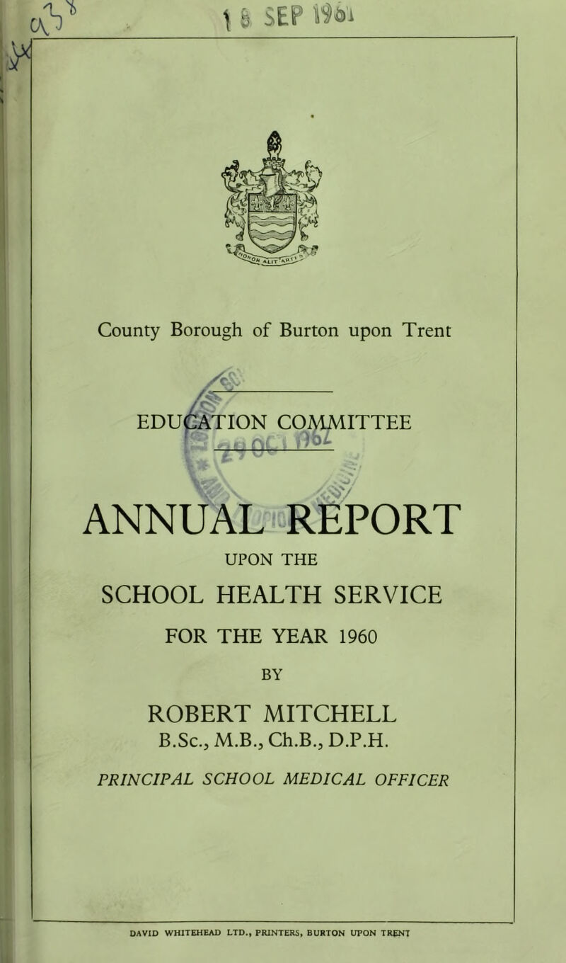 t 6 SEP c\ J County Borough of Burton upon Trent education committee ANNUAL REPORT UPON THE SCHOOL HEALTH SERVICE FOR THE YEAR 1960 BY ROBERT MITCHELL B.Sc., M.B., Ch.B.,D.P.H. PRINCIPAL SCHOOL MEDICAL OFFICER DAVID WHITEHEAD LTD., PRINTERS, BURTON UPON TRENT