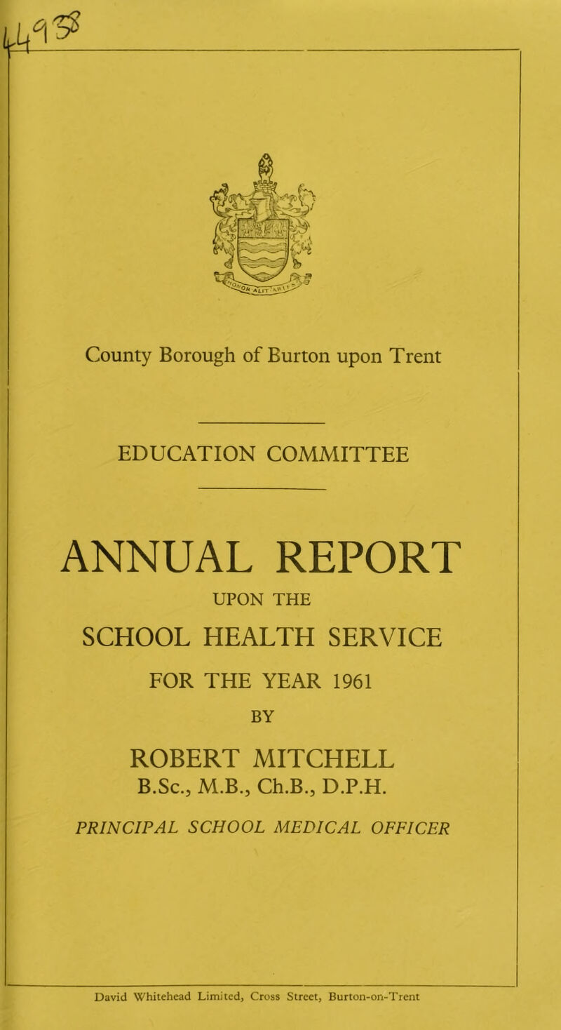 EDUCATION COMMITTEE ANNUAL REPORT UPON THE SCHOOL HEALTH SERVICE FOR THE YEAR 1961 BY ROBERT MITCHELL B.Sc.j M.B., Ch.B., D.P.H. PRINCIPAL SCHOOL MEDICAL OFFICER David Whitehead Limited, Cross Street, Burton-on-Trent