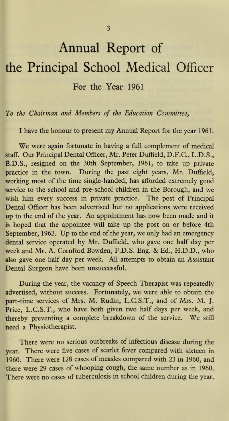 Annual Report of the Principal School Medical Officer For the Year 1961 To the Chairman and Members of the Education Committee, I have the honour to present my Annual Report for the year 1961. We were again fortunate in having a full complement of medical Staff. Our Principal Dental Officer, Mr. Peter Duffield, D.F.C., L.D.S., B.D.S., resigned on the 30th September, 1961, to take up private practice in the town. During the past eight years, Mr. Duffield, working most of the time single-handed, has afforded extremely good service to the school and pre-school children in the Borough, and we wish him every success in private practice. The post of Principal Dental Officer has been advertised but no applications were received up to the end of the year. An appointment has now been made and it is hoped that the appointee will take up the post on or before 4th September, 1962. Up to the end of the year, we only had an emergency dental service operated by Mr. Duffield, who gave one half day per week and Mr. A. Cornford Bowden, F.D.S. Eng. & Ed., H.D.D., who also gave one half day per week. All attempts to obtain an Assistant Dental Surgeon have been unsuccessful. During the year, the vacancy of Speech Therapist was repeatedly advertised, without success. Fortunately, we were able to obtain the part-time services of Mrs. M. Rudin, L.C.S.T., and of Mrs. M. J. Price, L.C.S.T., who have both given two half days per week, and thereby preventing a complete breakdown of the service. We still need a Physiotherapist. There were no serious outbreaks of infectious disease during the year. There were five cases of scarlet fever compared with sixteen in 1960. There were 128 cases of measles compared with 23 in 1960, and there were 29 cases of whooping cough, the same number as in 1960. There were no cases of tuberculosis in school children during the year.