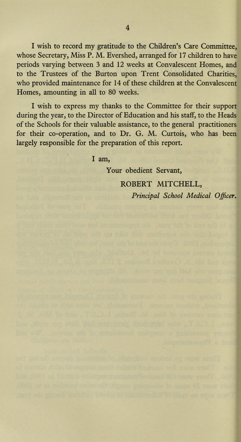 I wish to record my gratitude to the Children’s Care Committee, whose Secretary, Miss P. M. Evershed, arranged for 17 children to have periods varying between 3 and 12 weeks at Convalescent Homes, and to the Trustees of the Burton upon Trent Consolidated Charities, who provided maintenance for 14 of these children at the Convalescent Homes, amounting in all to 80 weeks. I wish to express my thanks to the Committee for their support during the year, to the Director of Education and his staff, to the Heads of the Schools for their valuable assistance, to the general practitioners for their co-operation, and to Dr. G. M. Curtois, who has been largely responsible for the preparation of this report. I am. Your obedient Servant, ROBERT MITCHELL,
