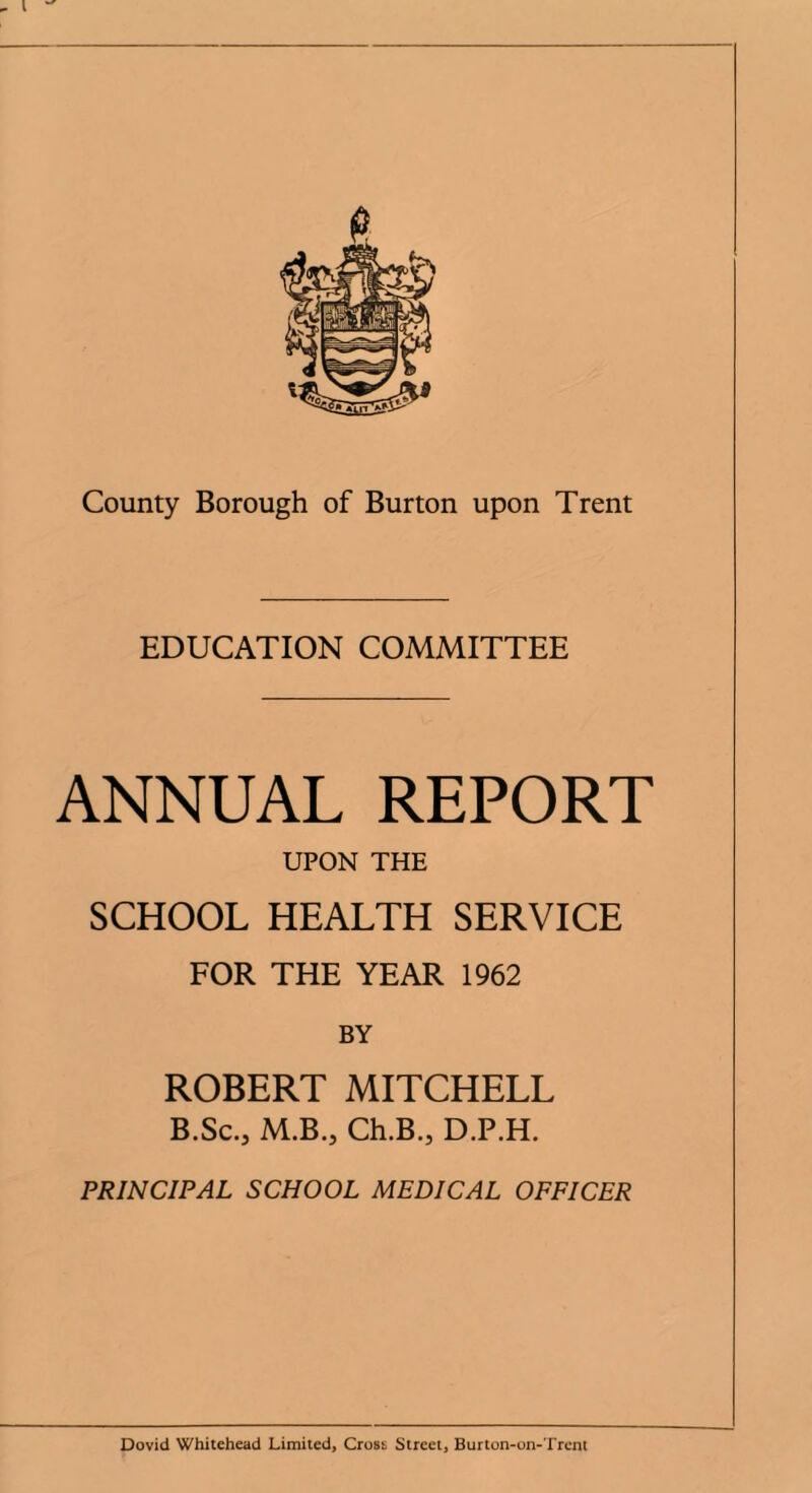 EDUCATION COMMITTEE ANNUAL REPORT UPON THE SCHOOL HEALTH SERVICE FOR THE YEAR 1962 BY ROBERT MITCHELL B.Sc.3 M.B.5 Ch.B., D.P.H. PRINCIPAL SCHOOL MEDICAL OFFICER Dovid Whitehead Limited, Cross Street, Burton-on-Trent