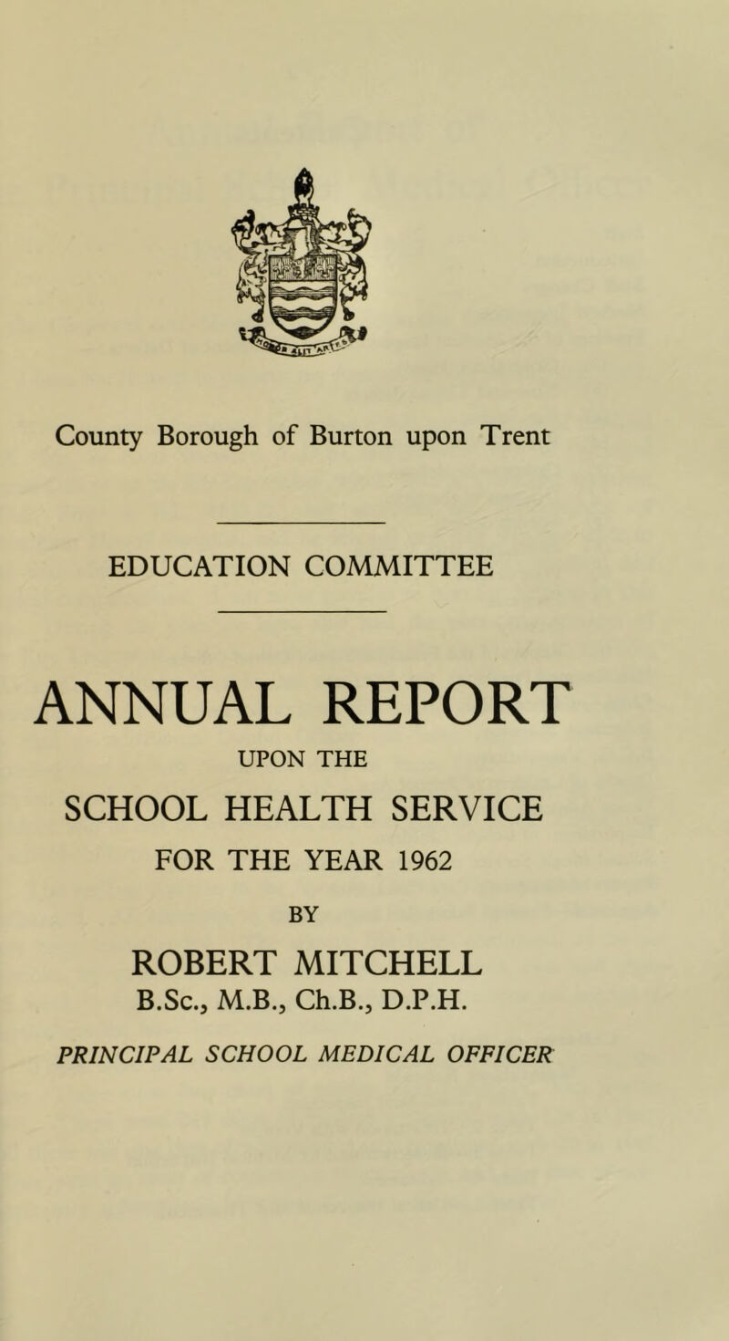 EDUCATION COMMITTEE ANNUAL REPORT UPON THE SCHOOL HEALTH SERVICE FOR THE YEAR 1962 BY ROBERT MITCHELL B.Sc., M.B.j Ch.B., D.P.H. PRINCIPAL SCHOOL MEDICAL OFFICER