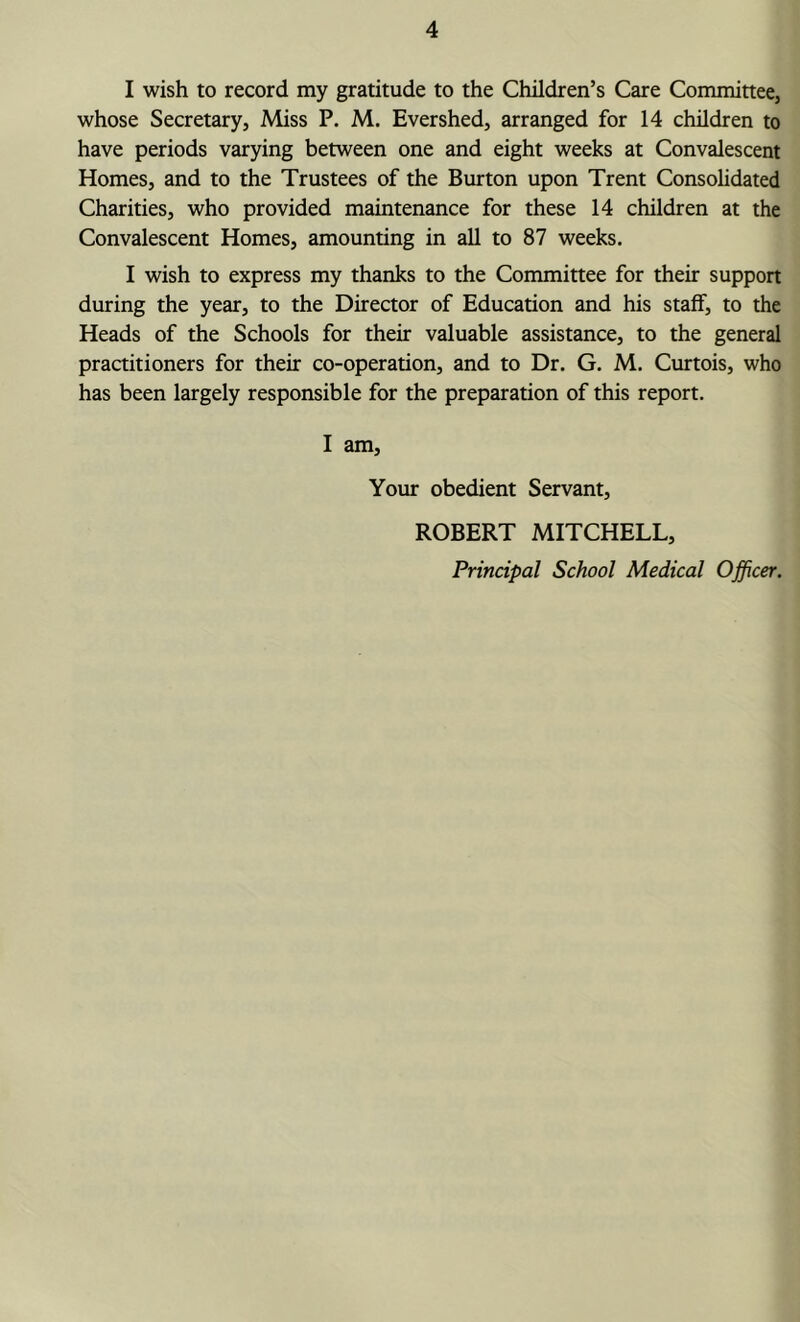 I wish to record my gratitude to the Children’s Care Committee, whose Secretary, Miss P. M. Evershed, arranged for 14 children to have periods varying between one and eight weeks at Convalescent Homes, and to the Trustees of the Burton upon Trent Consolidated Charities, who provided maintenance for these 14 children at the Convalescent Homes, amounting in all to 87 weeks. I wish to express my thanks to the Committee for their support during the year, to the Director of Education and his staff, to the Heads of the Schools for their valuable assistance, to the general practitioners for their co-operation, and to Dr. G. M. Curtois, who has been largely responsible for the preparation of this report. I am. Your obedient Servant, ROBERT MITCHELL,