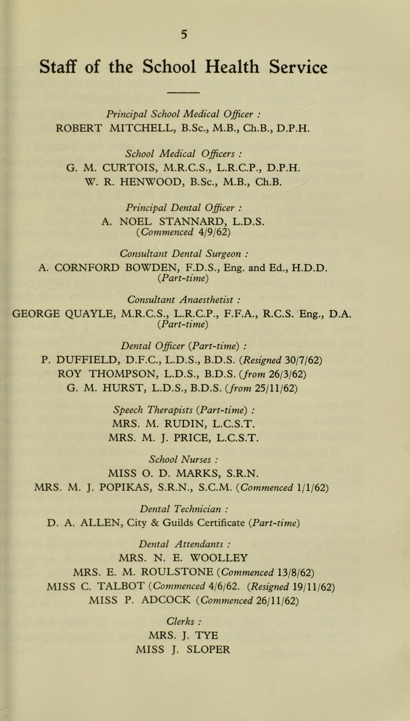 Staff of the School Health Service Principal School Medical Officer : ROBERT MITCHELL, B.Sc., M.B., Ch.B., D.P.H. School Medical Officers : G. M. CURTOIS, M.R.C.S., L.R.C.P., D.P.H. W. R. HENWOOD, B.Sc., M.B., Ch.B. Principal Dental Officer : A. NOEL STANNARD, L.D.S. {Commenced 4/9/62) Consultant Dental Surgeon : A. CORNFORD BOWDEN, F.D.S., Eng. and Ed., H.D.D. {Part-time) Consultant Anaesthetist : GEORGE QUAYLE, M.R.C.S., L.R.C.P., F.F.A., R.C.S. Eng., D.A. {Part-time) Dental Officer {Part-time) : P. DUFFIELD, D.F.C., L.D.S., B.D.S. {Resigned 30/7/62) ROY THOMPSON, L.D.S., B.D.S. {from 26/3/62) G. M. HURST, L.D.S., B.D.S. (/row 25/11/62) Speech Therapists {Part-time) : MRS. M. RUDIN, L.C.S.T. MRS. M. J. PRICE, L.C.S.T. School Nurses : MISS O. D. MARKS, S.R.N. MRS. M. J. POPIKAS, S.R.N., S.C.M. {Commenced 1/1/62) Dental Technician : D. A. ALLEN, City & Guilds Certificate {Part-time) Dental Attendants : MRS. N. E. WOOLLEY MRS. E. M. ROULSTONE {Commenced 13/8/62) MISS C. TALBOT (Cowwenced 4/6/62. {Resigned 19 j III 62) MISS P. ADCOCK {Commenced 26111162) Clerks : MRS. J. TYE MISS J. SLOPER