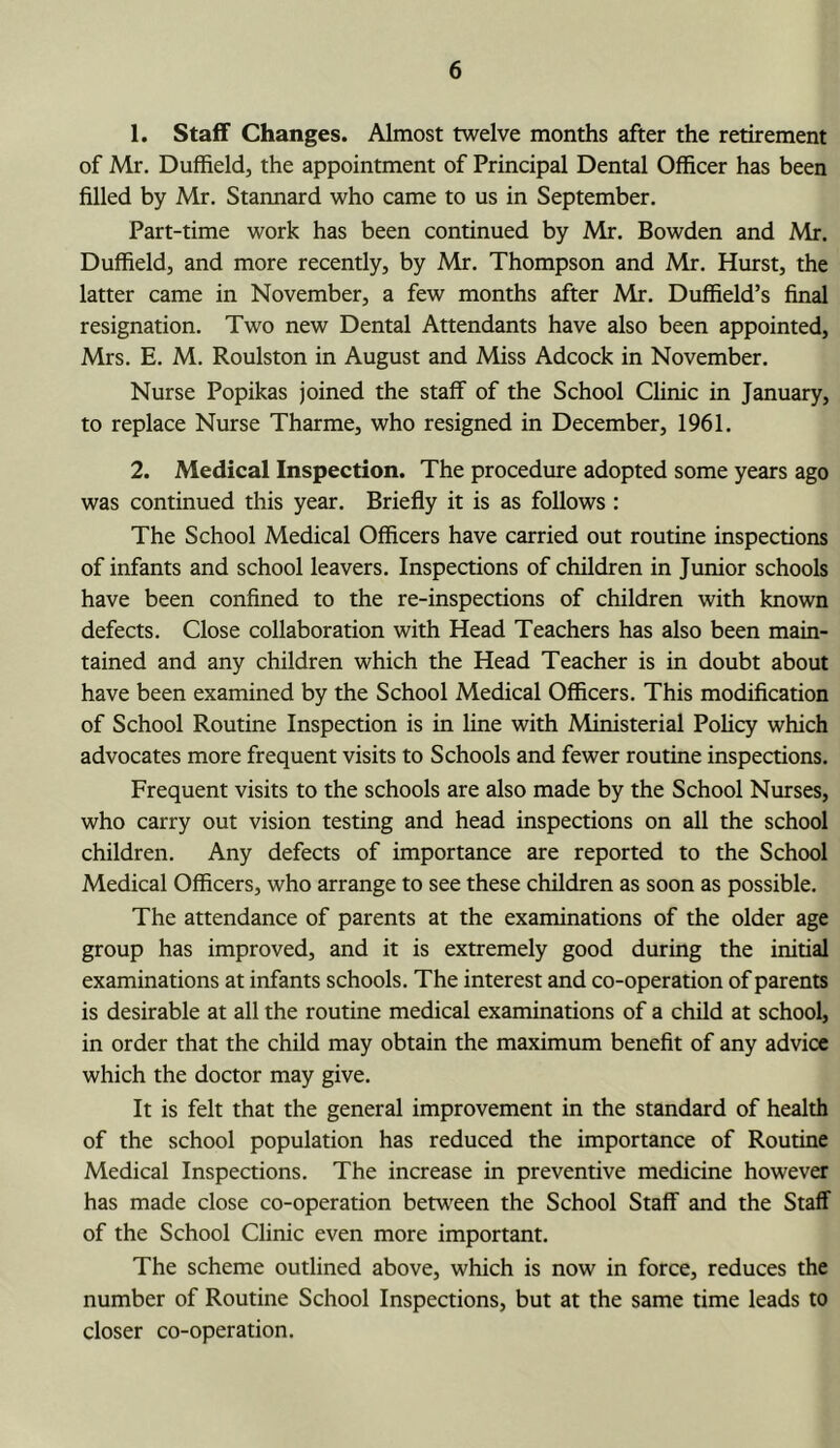 1. Staff Changes. Almost twelve months after the retirement of Mr. Duffieldj the appointment of Principal Dental Officer has been filled by Mr. Stannard who came to us in September. Part-time work has been continued by Mr. Bowden and Mr. Duffield, and more recently, by Mr. Thompson and Mr. Hurst, the latter came in November, a few months after Mr. Duffield’s final resignation. Two new Dental Attendants have also been appointed, Mrs. E. M. Roulston in August and Miss Adcock in November. Nurse Popikas joined the staff of the School Clinic in January, to replace Nurse Tharme, who resigned in December, 1961. 2. Medical Inspection. The procedure adopted some years ago was continued this year. Briefly it is as follows : The School Medical Officers have carried out routine inspections of infants and school leavers. Inspections of children in Junior schools have been confined to the re-inspections of children with known defects. Close collaboration with Head Teachers has also been main- tained and any children which the Head Teacher is in doubt about have been examined by the School Medical Officers. This modification of School Routine Inspection is in line with Ministerial Pohcy which advocates more frequent visits to Schools and fewer routine inspections. Frequent visits to the schools are also made by the School Nurses, who carry out vision testing and head inspections on all the school children. Any defects of importance are reported to the School Medical Officers, who arrange to see these children as soon as possible. The attendance of parents at the examinations of the older age group has improved, and it is extremely good during the initial examinations at infants schools. The interest and co-operation of parents is desirable at all the routine medical examinations of a child at school, in order that the child may obtain the maximum benefit of any advice which the doctor may give. It is felt that the general improvement in the standard of health of the school population has reduced the importance of Routine Medical Inspections. The increase in preventive medicine however has made close co-operation betv'een the School Staff and the Staff of the School Clinic even more important. The scheme outlined above, which is now in force, reduces the number of Routine School Inspections, but at the same time leads to closer co-operation.