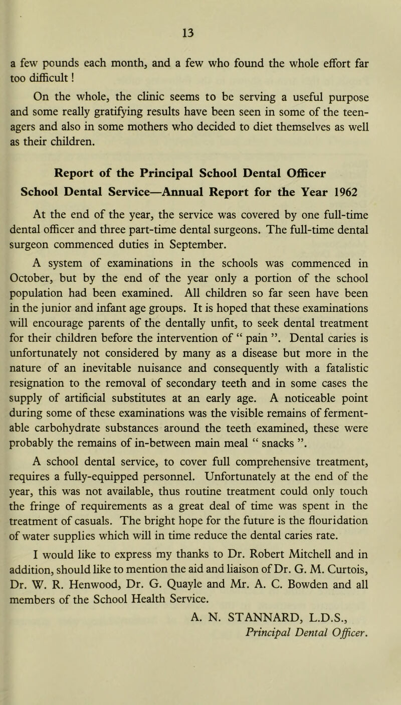 a few pounds each month, and a few who found the whole effort far too difficult! On the whole, the clinic seems to be serving a useful purpose and some really gratifying results have been seen in some of the teen- agers and also in some mothers who decided to diet themselves as well as their children. Report of the Principal School Dental Officer School Dental Service—Annual Report for the Year 1962 At the end of the year, the service was covered by one full-time dental officer and three part-time dental surgeons. The full-time dental surgeon commenced duties in September. A system of examinations in the schools was commenced in October, but by the end of the year only a portion of the school population had been examined. All children so far seen have been in the junior and infant age groups. It is hoped that these examinations will encourage parents of the dentally unfit, to seek dental treatment for their children before the intervention of “ pain ”. Dental caries is unfortunately not considered by many as a disease but more in the nature of an inevitable nuisance and consequently with a fatalistic resignation to the removal of secondary teeth and in some cases the supply of artificial substitutes at an early age. A noticeable point during some of these examinations was the visible remains of ferment- able carbohydrate substances around the teeth examined, these were probably the remains of in-between main meal “ snacks ”. A school dental service, to cover full comprehensive treatment, requires a fully-equipped personnel. Unfortunately at the end of the year, this was not available, thus routine treatment could only touch the fringe of requirements as a great deal of time was spent in the treatment of casuals. The bright hope for the future is the flouridation of water supplies which will in time reduce the dental caries rate. I would like to express my thanks to Dr. Robert Mitchell and in addition, should like to mention the aid and liaison of Dr. G. M. Curtois, Dr. W. R. Henwood, Dr. G. Quayle and Mr. A. C. Bowden and all members of the School Health Service. A. N. STANNARD, L.D.S., Principal Dental Officer,