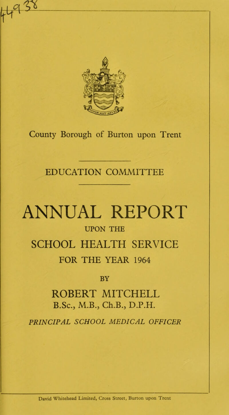 EDUCATION COMMITTEE ANNUAL REPORT UPON THE SCHOOL HEALTH SERVICE FOR THE YEAR 1964 BY ROBERT MITCHELL B.Sc.j M.B., Ch.B.j D.P.H. PRINCIPAL SCHOOL MEDICAL OFFICER David Whitehead Limited, Cross Street, Burton upon Trent