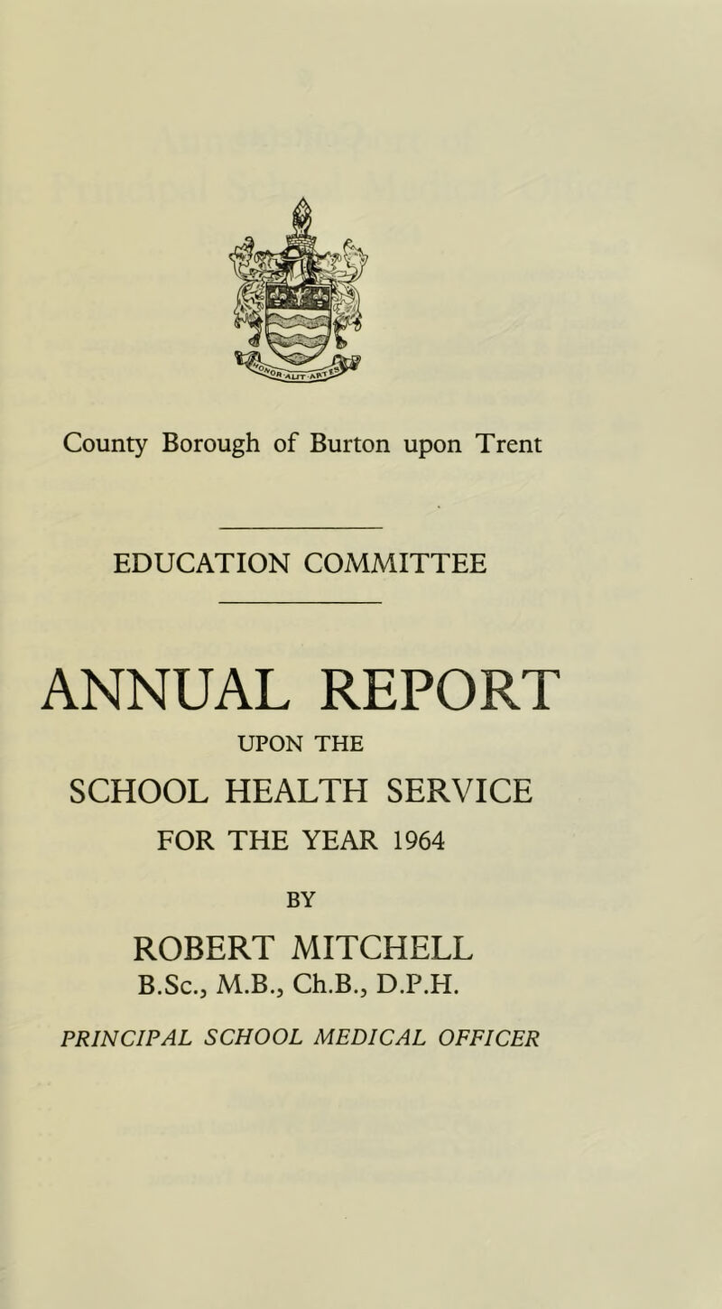 EDUCATION COMMITTEE ANNUAL REPORT UPON THE SCHOOL HEALTH SERVICE FOR THE YEAR 1964 BY ROBERT MITCHELL B.Sc., M.B., Ch.B., D.P.H. PRINCIPAL SCHOOL MEDICAL OFFICER