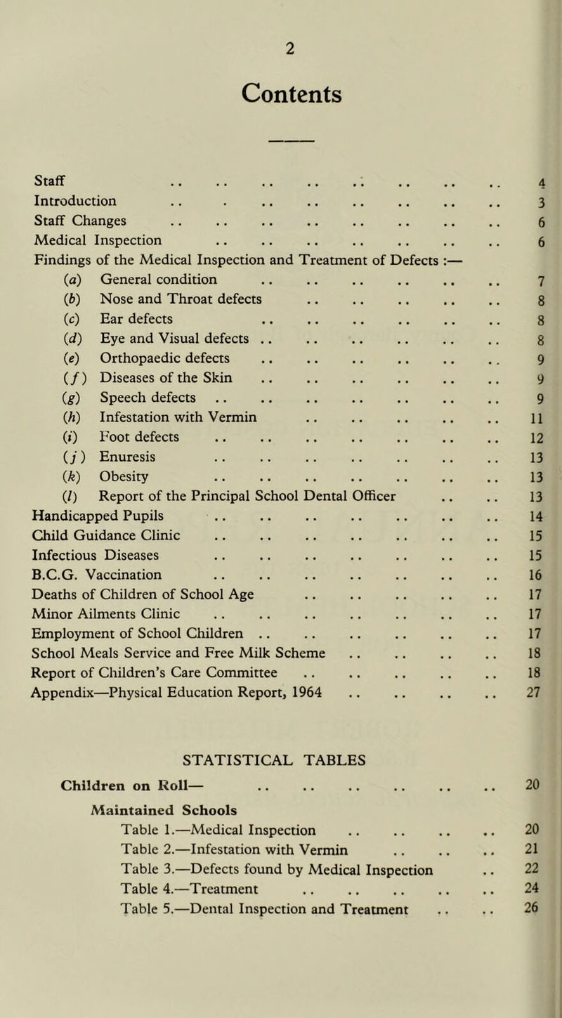 Contents Staff .. .. .. .. ,. .. .. .. 4 Introduction .. 3 Staff Changes 6 Medical Inspection 6 Findings of the Medical Inspection and Treatment of Defects :— (a) General condition 7 (6) Nose and Throat defects • • • • 8 (c) Ear defects • • • • 8 (d) Eye and Visual defects .. • • • . 8 (e) Orthopaedic defects • • • • 9 (/) Diseases of the Skin • • t • 9 (g) Speech defects • • • • 9 (h) Infestation with Vermin • • • • 11 (0 Foot defects • • • • 12 (j) Enuresis 13 {k) Obesity • • . • 13 (/) Report of the Principal School Dental Officer 13 Handicapped Pupils .. 14 Child Guidance Clinic • • • • 15 Infectious Diseases • • • • 15 B.C.G. Vaccination • • • • 16 Deaths of Children of School Age . . « . 17 Minor Ailments Clinic . . • • 17 Employment of School Children .. 17 School Meals Service and Free Milk Scheme 18 Report of Children’s Care Committee • • • • 18 Appendix—Physical Education Report, 1964 • • • • 27 STATISTICAL TABLES Children on Roll— .. .. .. .. .. .. 20 Maintained Schools Table 1.—Medical Inspection .. .. .. 20 Table 2.—Infestation with Vermin .. .. .. 21 Table 3.—Defects found by Medical Inspection .. 22 Table 4.—Treatment .. .. .. .. .. 24 Table 5.—Dental Inspection and Treatment .. .. 26