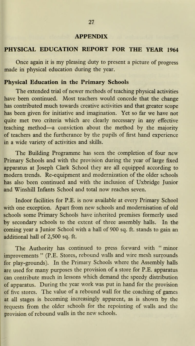 APPENDIX PHYSICAL EDUCATION REPORT FOR THE YEAR 1964 Once again it is my pleasing duty to present a picture of progress made in physical education during the year. Physical Education in the Primary Schools The extended trial of newer methods of teaching physical activities have been continued. Most teachers would concede that the change has contributed much towards creative activities and that greater scope has been given for initiative and imagination. Yet so far we have not quite met two criteria which are clearly necessary in any effective teaching method—a conviction about the method by the majority of teachers and the furtherance by the pupils of first hand experience in a wide variety of activities and skills. The Building Programme has seen the completion of four new Primary Schools and with the provision during the year of large fixed apparatus at Joseph Clark School they are all equipped according to modern trends. Re-equipment and modernization of the older schools has also been continued and with the inclusion of Uxbridge Junior and Winshill Infants School and total now reaches seven. Indoor facilities for P.E. is now available at every Primary School with one exception. Apart from new schools and modernisation of old schools some Primary Schools have inherited premises formerly used by secondary schools to the extent of three assembly halls. In the coming year a Junior School with a hall of 900 sq. ft. stands to gain an additional hall of 2,500 sq. ft. The Authority has continued to press forward with “ minor improvements ” (P.E. Stores, rebound walls and wire mesh surrounds for play-grounds). In the Primary Schools where the Assembly halls are used for many purposes the provision of a store for P.E. apparatus can contribute much in lessons which demand the speedy distribution of apparatus. During the year work was put in hand for the provision of five stores. The value of a rebound wall for the coaching of games at all stages is becoming increasingly apparent, as is shown by the requests from the older schools for the repointing of walls and the provision of rebound walls in the new schools.
