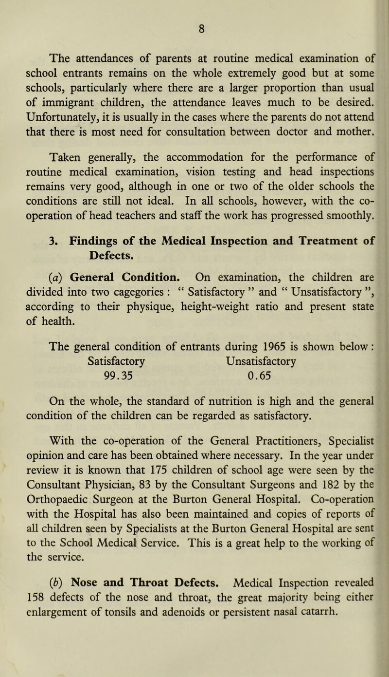 The attendances of parents at routine medical examination of school entrants remains on the whole extremely good but at some schools, particularly where there are a larger proportion than usual of immigrant children, the attendance leaves much to be desired. Unfortunately, it is usually in the cases where the parents do not attend that there is most need for consultation between doctor and mother. Taken generally, the accommodation for the performance of routine medical examination, vision testing and head inspections remains very good, although in one or two of the older schools the conditions are still not ideal. In aU schools, however, with the co- operation of head teachers and staff the work has progressed smoothly. 3. Findings of the Medical Inspection and Treatment of Defects. (a) General Condition. On examination, the children are divided into two cagegories: “ Satisfactory ” and “ Unsatisfactory ”, according to their physique, height-weight ratio and present state of health. The general condition of entrants during 1965 is shown below: Satisfactory Unsatisfactory 99.35 0.65 On the whole, the standard of nutrition is high and the general condition of the children can be regarded as satisfactory. With the co-operation of the General Practitioners, Specialist opinion and care has been obtained where necessary. In the year under review it is known that 175 children of school age were seen by the Consultant Physician, 83 by the Consultant Surgeons and 182 by the Orthopaedic Surgeon at the Burton General Hospital. Co-operation with the Hospital has also been maintained and copies of reports of all children seen by Specialists at the Burton General Hospital are sent to the School Medical Service. This is a great help to the working of the service. (b) Nose and Throat Defects. Medical Inspection revealed 158 defects of the nose and throat, the great majority being either enlargement of tonsils and adenoids or persistent nasal catarrh.