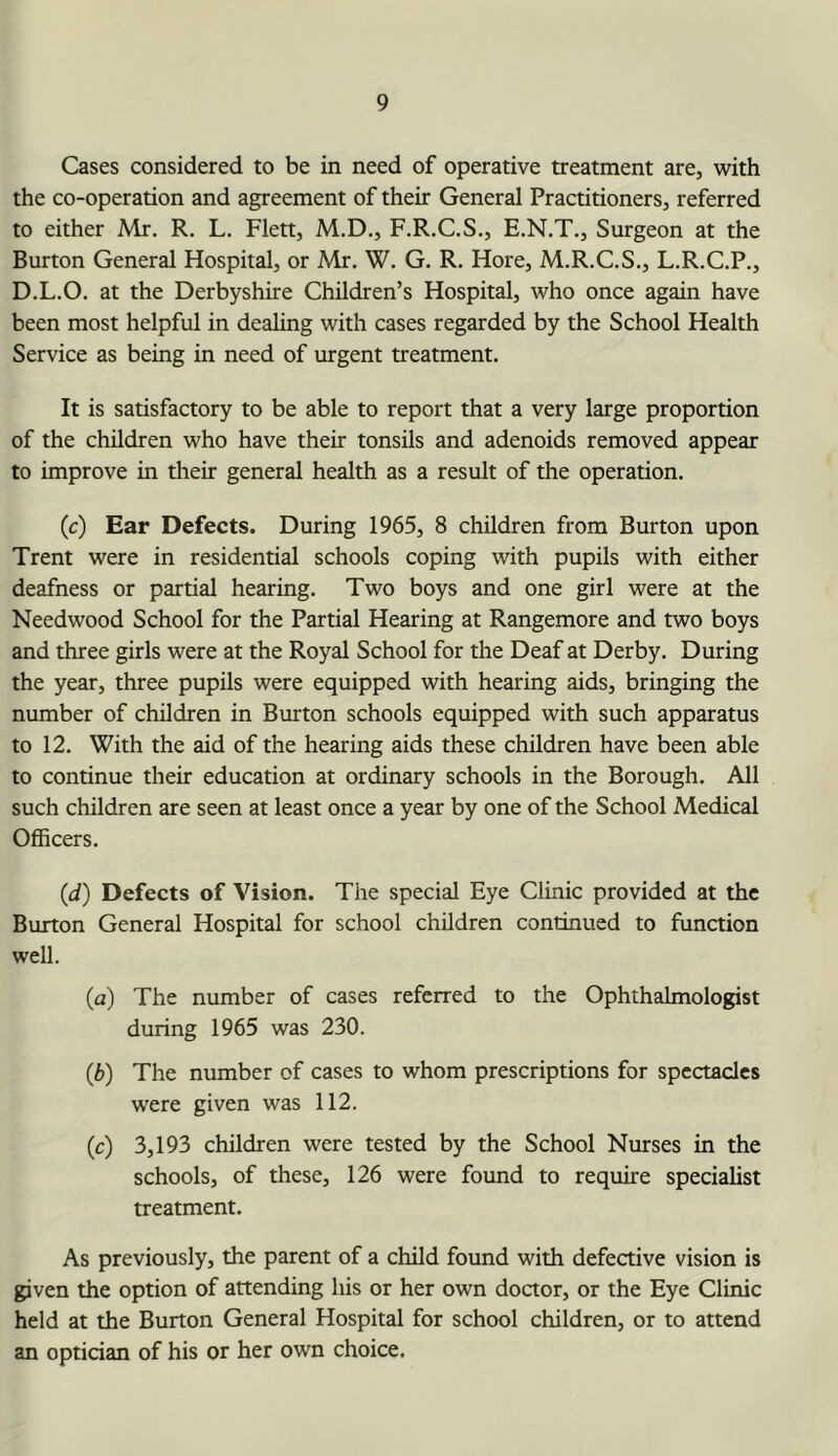 Cases considered to be in need of operative treatment are, with the co-operation and agreement of their General Practitioners, referred to either Mr. R. L. Flett, M.D., F.R.C.S., E.N.T., Surgeon at the Burton General Hospital, or Mr, W. G. R, Hore, M.R.C.S., L.R.C.P., D.L.O, at the Derbyshire Children’s Hospital, who once again have been most helpful in dealing with cases regarded by the School Health Service as being in need of urgent treatment. It is satisfactory to be able to report that a very large proportion of the children who have their tonsils and adenoids removed appear to improve in their general health as a result of the operation. (c) Ear Defects. During 1965, 8 children from Burton upon Trent were in residential schools coping with pupils with either deafness or partial hearing. Two boys and one girl were at the Needwood School for the Partial Hearing at Rangemore and two boys and three girls were at the Royal School for the Deaf at Derby. During the year, three pupils were equipped with hearing aids, bringing the number of children in Burton schools equipped with such apparatus to 12. With the aid of the hearing aids these children have been able to continue their education at ordinary schools in the Borough. All such children are seen at least once a year by one of the School Medical Officers. (d) Defects of Vision. The special Eye Clinic provided at the Burton General Hospital for school children continued to function weU. (a) The number of cases referred to the Ophthalmologist during 1965 was 230. (b) The number of cases to whom prescriptions for spectacles were given was 112. (c) 3,193 children were tested by the School Nurses in the schools, of these, 126 were found to require specialist treatment. As previously, the parent of a child found with defective vision is given the option of attending his or her own doctor, or the Eye Clinic held at the Burton General Hospital for school children, or to attend an optician of his or her own choice.