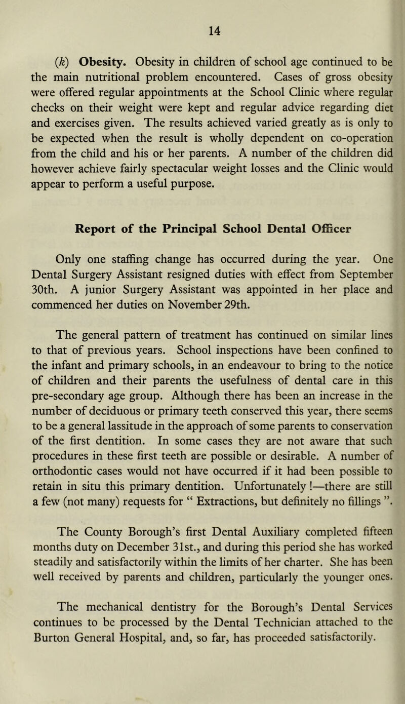 {k) Obesity. Obesity in children of school age continued to be the main nutritional problem encountered. Cases of gross obesity were offered regular appointments at the School Chnic where regular checks on their weight were kept and regular advice regarding diet and exercises given. The results achieved varied greatly as is only to be expected when the result is wholly dependent on co-operation from the child and his or her parents. A number of the children did however achieve fairly spectacular weight losses and the Clinic would appear to perform a useful purpose. Report of the Principal School Dental Officer Only one staffing change has occurred during the year. One Dental Surgery Assistant resigned duties with effect from September 30th. A junior Surgery Assistant was appointed in her place and commenced her duties on November 29th. The general pattern of treatment has continued on similar lines to that of previous years. School inspections have been confined to the iiffant and primary schools, in an endeavour to bring to the notice of children and their parents the usefulness of dental care in this pre-secondary age group. Although there has been an increase in the number of deciduous or primary teeth conserved this year, there seems to be a general lassitude in the approach of some parents to conservation of the first dentition. In some cases they are not aware that such procedures in these first teeth are possible or desirable. A number of orthodontic cases would not have occurred if it had been possible to retain in situ this primary dentition. Unfortunately!—there are still a few (not many) requests for “ Extractions, but definitely no filhngs ”. The County Borough’s first Dental Auxihary completed fifteen months duty on December 31st., and during this period she has worked steadily and satisfactorily within the Emits of her charter. She has been well received by parents and children, particularly the younger ones. The mechanical dentistry for the Borough’s Dental Services continues to be processed by the Dental Technician attached to the Burton General Hospital, and, so far, has proceeded satisfactorily.
