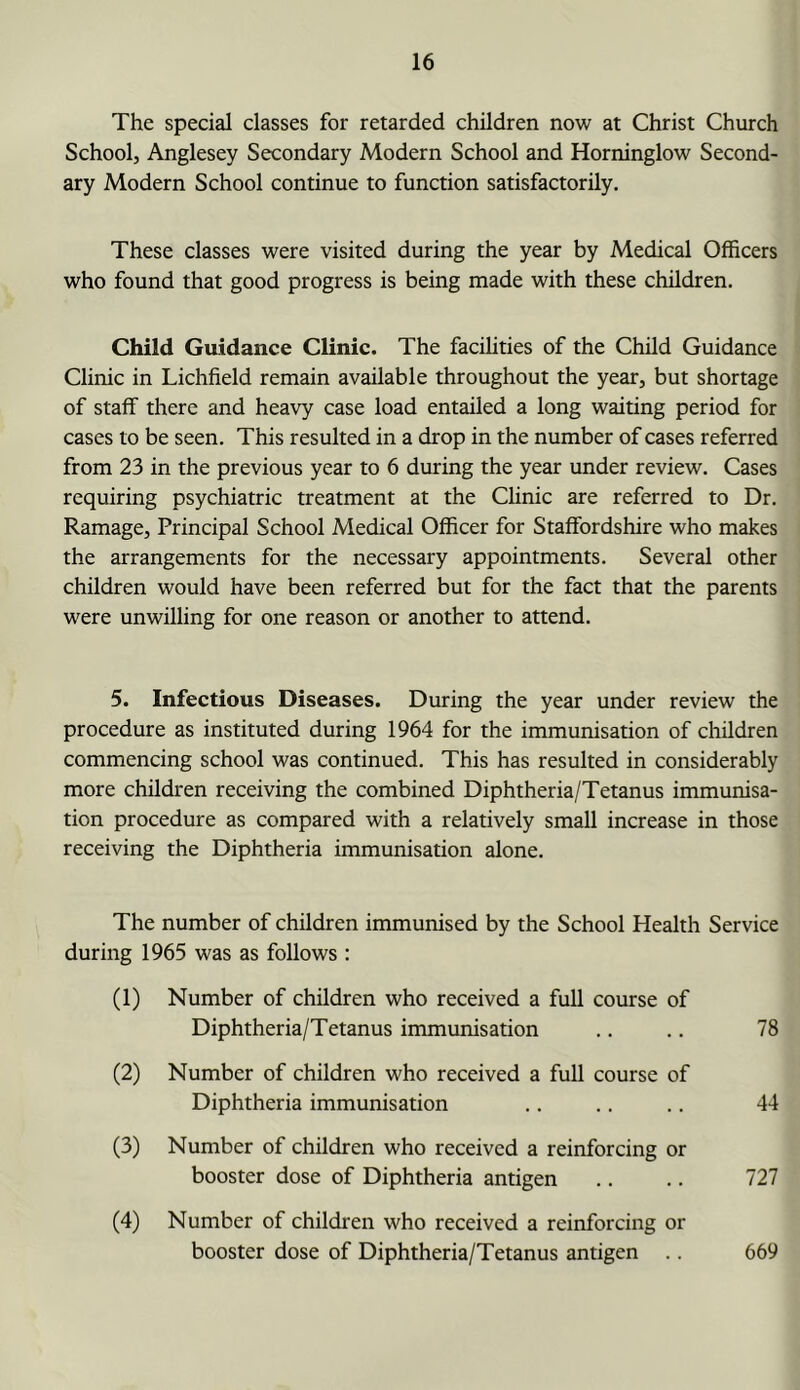 The special classes for retarded children now at Christ Church School, Anglesey Secondary Modern School and Horninglow Second- ary Modern School continue to function satisfactorily. These classes were visited during the year by Medical Officers who found that good progress is being made with these children. Child Guidance Clinic. The facilities of the Child Guidance Clinic in Lichfield remain available throughout the year, but shortage of staff there and heavy case load entailed a long waiting period for cases to be seen. This resulted in a drop in the number of cases referred from 23 in the previous year to 6 during the year under review. Cases requiring psychiatric treatment at the Chnic are referred to Dr. Ramage, Principal School Medical Officer for Staffordshire who makes the arrangements for the necessary appointments. Several other children would have been referred but for the fact that the parents were unwilling for one reason or another to attend. 5. Infectious Diseases. During the year under review the procedure as instituted during 1964 for the immunisation of children commencing school was continued. This has resulted in considerably more children receiving the combined Diphtheria/Tetanus immunisa- tion procedure as compared with a relatively small increase in those receiving the Diphtheria immunisation alone. The number of children immunised by the School Health Service during 1965 was as follows : (1) Number of children who received a full course of Diphtheria/Tetanus immunisation .. .. 78 (2) Number of children who received a full course of Diphtheria immunisation .. .. .. 44 (3) Number of children who received a reinforcing or booster dose of Diphtheria antigen .. .. 727 (4) Number of children who received a reinforcing or booster dose of Diphtheria/Tetanus antigen .. 669