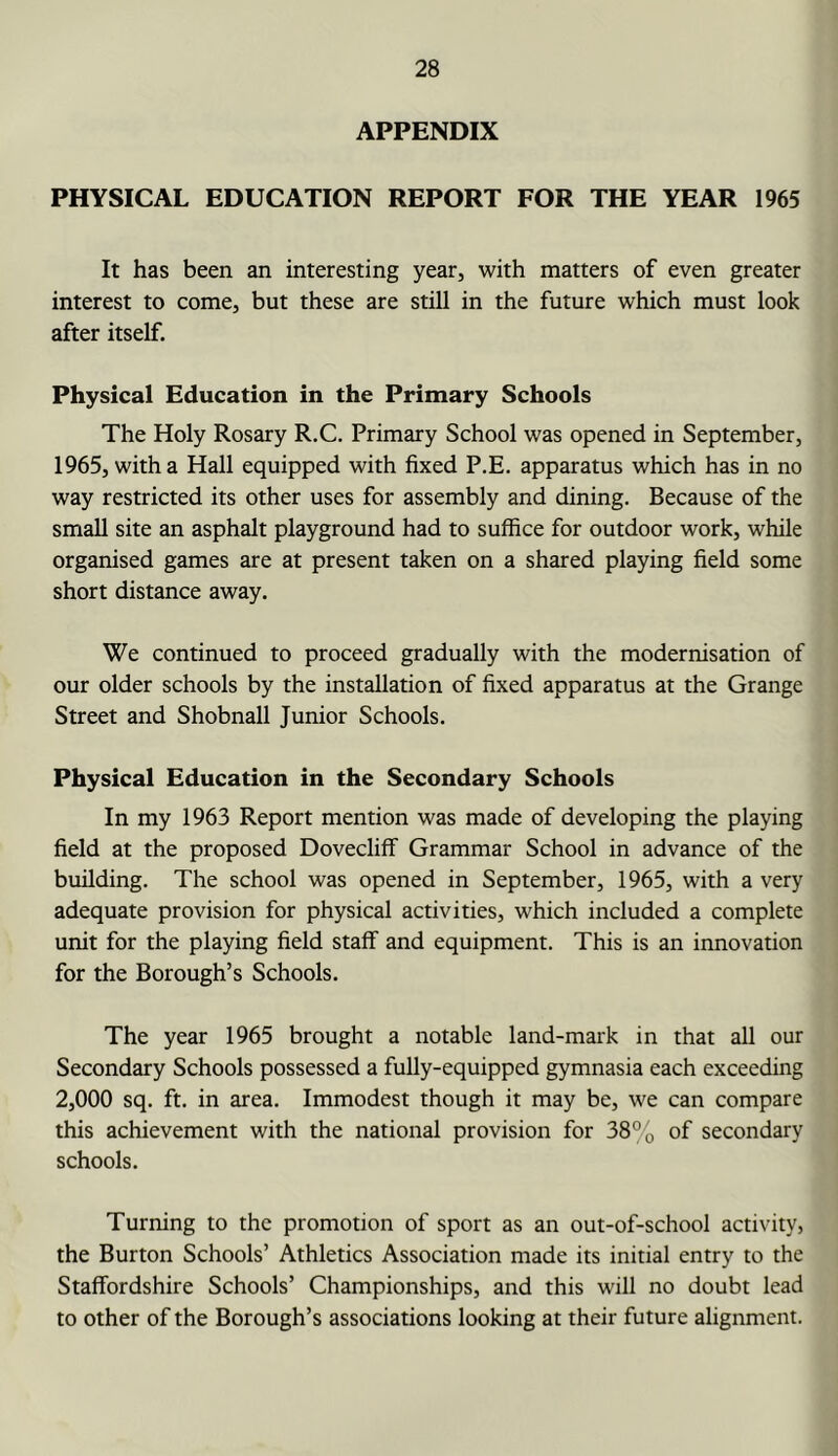 APPENDIX PHYSICAL EDUCATION REPORT FOR THE YEAR 1965 It has been an interesting year, with matters of even greater interest to come, but these are still in the future which must look after itself. Physical Education in the Primary Schools The Holy Rosary R.C. Primary School was opened in September, 1965, with a Hall equipped with fixed P.E. apparatus which has in no way restricted its other uses for assembly and dining. Because of the small site an asphalt playground had to suffice for outdoor work, while organised games are at present taken on a shared playing field some short distance away. We continued to proceed gradually with the modernisation of our older schools by the installation of fixed apparatus at the Grange Street and Shobnall Junior Schools. Physical Education in the Secondary Schools In my 1963 Report mention was made of developing the playing field at the proposed DoveclifF Grammar School in advance of the building. The school was opened in September, 1965, with a very adequate provision for physical activities, which included a complete unit for the playing field staff and equipment. This is an innovation for the Borough’s Schools. The year 1965 brought a notable land-mark in that all our Secondary Schools possessed a fully-equipped gymnasia each exceeding 2,000 sq. ft. in area. Immodest though it may be, we can compare this achievement with the national provision for 38°o of secondary schools. Turning to the promotion of sport as an out-of-school activity, the Burton Schools’ Athletics Association made its initial entry to the Staffordshire Schools’ Championships, and this will no doubt lead to other of the Borough’s associations looking at their future alignment.