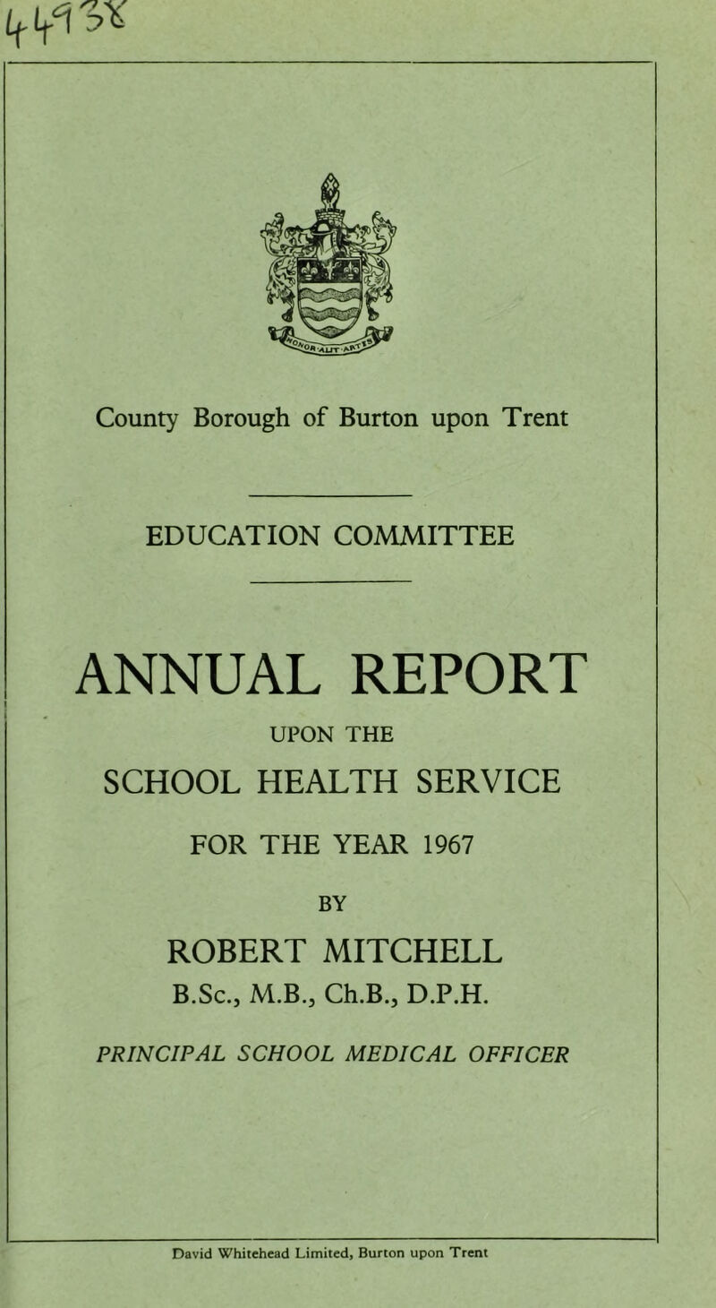 EDUCATION COMMITTEE ANNUAL REPORT UPON THE SCHOOL HEALTH SERVICE FOR THE YEAR 1967 BY ROBERT MITCHELL B.Sc., M.B.j Ch.B.j D.P.H. PRINCIPAL SCHOOL MEDICAL OFFICER David Whitehead Limited, Burton upon Trent