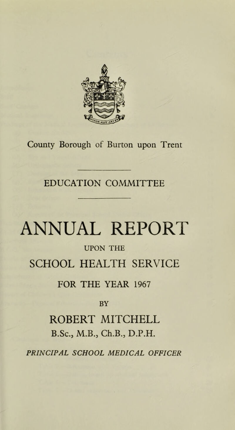 EDUCATION COMMITTEE ANNUAL REPORT UPON THE SCHOOL HEALTH SERVICE FOR THE YEAR 1967 BY ROBERT MITCHELL B.Sc.j M.B.j Ch.B., D.P.H. PRINCIPAL SCHOOL MEDICAL OFFICER