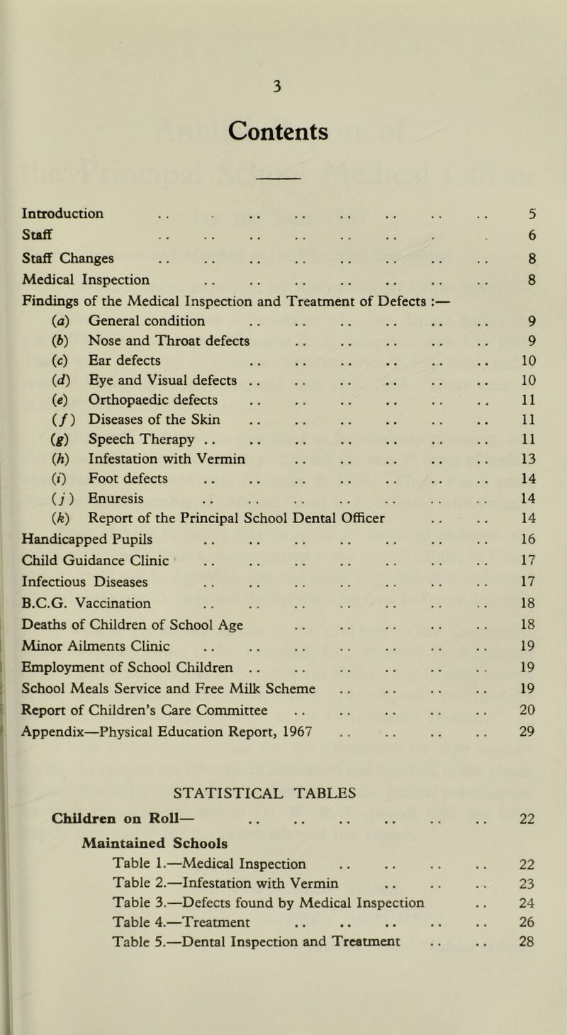 Contents Introduction .. .. .. 5 Staff .. .. .. .. 6 Staff Changes .. .. .. .. .. .. .. 8 Medical Inspection .. .. .. .. .. .. 8 Findings of the Medical Inspection and Treatment of Defects :— (а) General condition .. .. .. .. .. .. 9 (б) Nose and Throat defects .. .. .. .. .. 9 (c) Ear defects .. .. .. .. .. .. 10 (d) Eye and Visual defects .. .. .. .. .. .. 10 (c) Orthopaedic defects .. .. .. .. .. .. 11 (/) Diseases of the Skin .. .. .. .. .. .. 11 (g) Speech Therapy .. .. .. .. .. .. .. 11 (A) Infestation with Vermin .. .. .. .. .. 13 (0 Foot defects .. .. .. .. .. .. .. 14 (j) Enuresis .. .. .. . . .. . . 14 (k) Report of the Principal School Dental Officer .. .. 14 Handicapped Pupils .. .. .. .. .. .. .. 16 Child Guidance Clinic .. .. .. .. .. .. .. 17 Infectious Diseases .. .. .. . . . . 17 B.C.G. Vaccination .. .. .. .. .. .. 18 Deaths of Children of School Age .. .. .. .. 18 1 Minor Ailments Clinic .. .. .. .. .. .. 19 Employment of School Children .. .. .. .. .. . . 19 School Meals Service and Free Milk Scheme .. .. .. .. 19 ' Report of Children’s Care Committee .. .. .. .. .. 20 ' Appendix—Physical Education Report, 1967 .. .. .. .. 29 STATISTICAL TABLES Children on Roll— .. .. 22 Maintained Schools Table 1.—Medical Inspection .. .. .. .. 22 Table 2.—Infestation with Vermin .. .. .. 23 Table 3.—Defects found by Medical Inspection .. 24 Table 4.—Treatment .. . • .. .. .. 26 Table 5.—Dental Inspection and Treatment .. 28 1