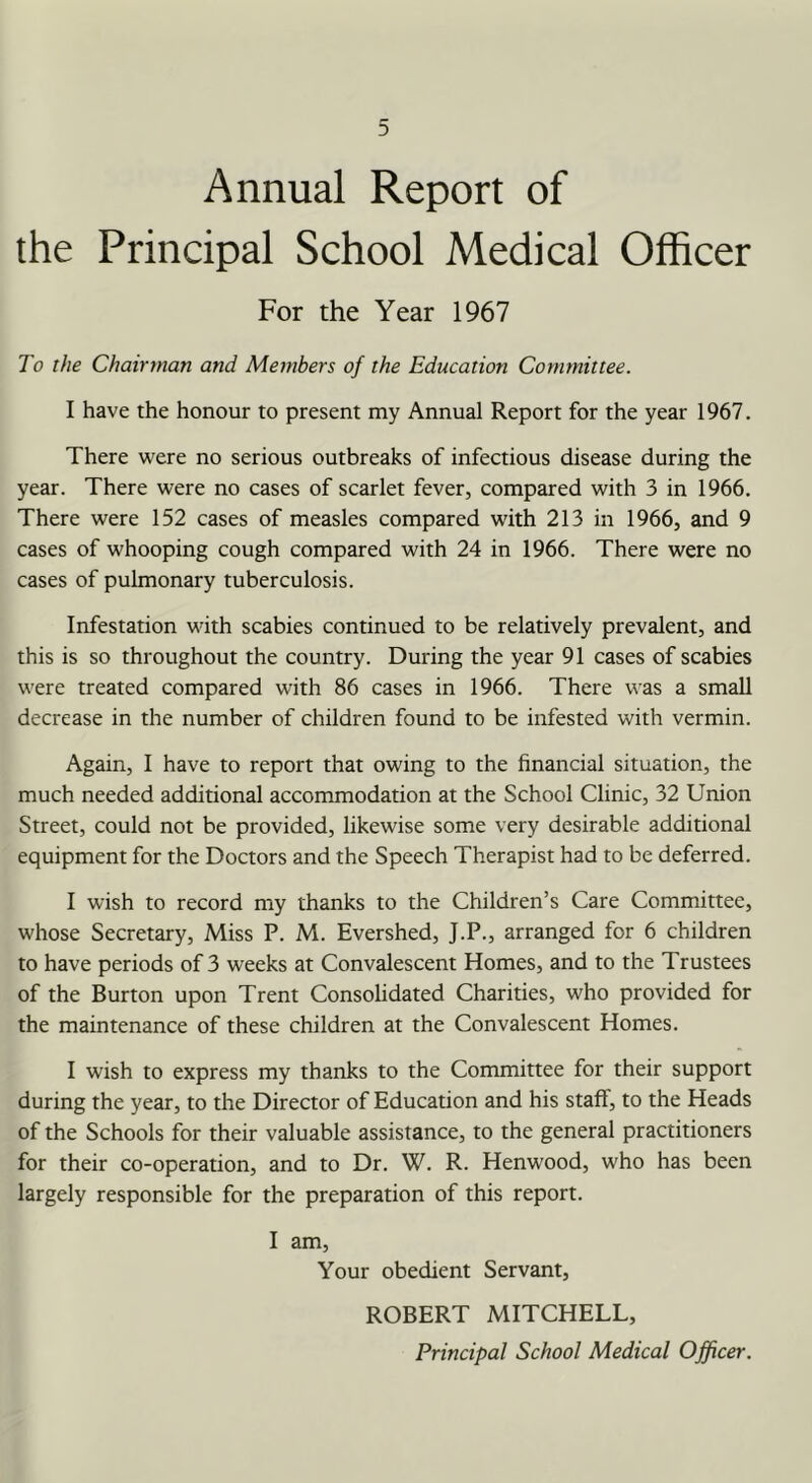 Annual Report of the Principal School Medical Officer For the Year 1967 To the Chairman and Members of the Education Committee. I have the honour to present my Annual Report for the year 1967. There were no serious outbreaks of infectious disease during the year. There were no cases of scarlet fever, compared with 3 in 1966. There were 152 cases of measles compared with 213 in 1966, and 9 cases of whooping cough compared with 24 in 1966. There were no cases of pulmonary tuberculosis. Infestation with scabies continued to be relatively prevalent, and this is so throughout the country. During the year 91 cases of scabies were treated compared with 86 cases in 1966. There was a small decrease in the number of children found to be infested with vermin. Again, I have to report that owing to the financial situation, the much needed additional accommodation at the School Clinic, 32 Union Street, could not be provided, likewise some very desirable additional equipment for the Doctors and the Speech Therapist had to be deferred. I wish to record my thanks to the Children’s Care Committee, whose Secretary, Miss P. M. Evershed, J.P., arranged for 6 children to have periods of 3 weeks at Convalescent Homes, and to the Trustees of the Burton upon Trent Consolidated Charities, who provided for the maintenance of these children at the Convalescent Homes. I wish to express my thanks to the Committee for their support during the year, to the Director of Education and his staff, to the Heads of the Schools for their valuable assistance, to the general practitioners for their co-operation, and to Dr. W. R. Henwood, who has been largely responsible for the preparation of this report. I am. Your obedient Servant, ROBERT MITCHELL,