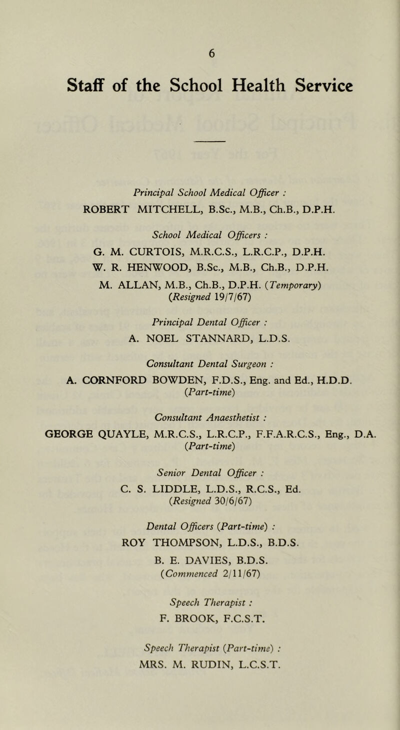 Staff of the School Health Service Principal School Medical Officer : ROBERT MITCHELL, B.Sc., M.B., Ch.B., D.P.H. School Medical Officers : G. M. CURTOIS, M.R.C.S., L.R.C.P., D.P.H. W. R. HENWOOD, B.Sc., M.B., Ch.B., D.P.H. M. ALLAN, M.B., Ch.B., D.P.H. {Temporary) (Resigned 19/7/67) Principal Dental Officer : A. NOEL STANNARD, L.D.S. Consultant Dental Surgeon : A. CORNFORD BOWDEN, F.D.S., Eng. and Ed., H.D.D. (Part-time) Consultant Anaesthetist : GEORGE QUAYLE, M.R.C.S., L.R.C.P., F.F.A.R.C.S., Eng., D A. (Part-time) Senior Dental Officer : C. S. LIDDLE, L.D.S., R.C.S., Ed. (Resigned 30/6/67) Dental Officers (Part-time) : ROY THOMPSON, L.D.S., B.D.S. B. E. DAVIES, B.D.S. (Commenced 2/11/67) Speech Therapist: F. BROOK, F.C.S.T. Speech Therapist (Part-time) : MRS. M. RUDIN, L.C.S.T.