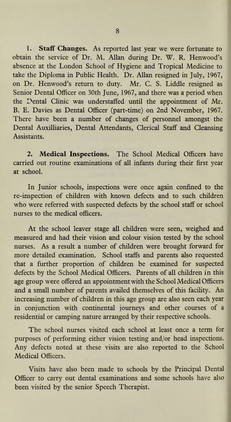 1. Staff Changes. As reported last year we were fortunate to obtain the service of Dr. M. Allan during Dr, W. R. Kenwood’s absence at the London School of Hygiene and Tropical Medicine to take the Diploma in Public Health. Dr. Allan resigned in July, 1967, on Dr. Kenwood’s return to duty. Mr. C. S. Liddle resigned as Senior Dental Officer on 30th June, 1967, and there was a period when the Dental Clinic was understaffed until the appointment of Mr. B, E. Davies as Dental Officer (part-time) on 2nd November, 1967. There have been a number of changes of personnel amongst the Dental Auxilliaries, Dental Attendants, Clerical Staff and Cleansing Assistants. 2. Medical Inspections. The School Medical Officers have carried out routine examinations of all infants during their first year at school. In Junior schools, inspections were once again confined to the re-inspection of children with known defects and to such children who were referred with suspected defects by the school staff or school nurses to the medical officers. At the school leaver stage all children were seen, weighed and measured and had their vision and colour vision tested by the school nurses. As a result a number of children were brought forward for more detailed examination. School staffs and parents also requested that a further proportion of children be examined for suspected defects by the School Medical Officers. Parents of all children in this age group were offered an appointment with the School Medical Officers and a small number of parents availed themselves of this facility. An increasing number of children in this age group are also seen each year in conjunction with continental journeys and other courses of a residential or camping nature arranged by their respective schools. The school nurses visited each school at least once a term for purposes of performing either vision testing and/or head inspections. Any defects noted at these visits are also reported to the School Medical Officers. Visits have also been made to schools by the Principal Dental Officer to carry out dental examinations and some schools have also been visited by the senior Speech Therapist.