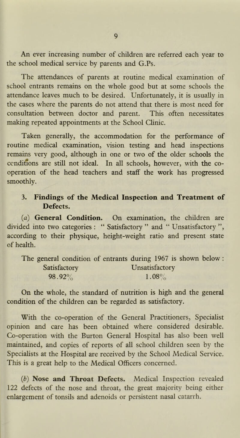 An ever increasing number of children are referred each year to the school medical service by parents and G.Ps. The attendances of parents at routine medical examination of school entrants remains on the whole good but at some schools the attendance leaves much to be desired. Unfortunately, it is usually in the cases where the parents do not attend that there is most need for consultation between doctor and parent. This often necessitates making repeated appointments at the School Clinic. Taken generally, the accommodation for the performance of routine medical examination, vision testing and head inspections remains very good, although in one or two of the older schools the conditions are still not ideal. In all schools, however, with the co- operation of the head teachers and staff the work has progressed smoothly. 3. Findings of the Medical Inspection and Treatment of Defects. (а) General Condition. On examination, the children are divided into two categories : “ Satisfactory ” and “ Unsatisfactory ”, according to their physique, height-weight ratio and present state of health. The general condition of entrants during 1967 is shown below : Satisfactory Unsatisfactory 98.92% 1.08°o On the whole, the standard of nutrition is high and the general condition of the children can be regarded as satisfactory. With the co-operation of the General Practitioners, Speciahst opinion and care has been obtained where considered desirable. Co-operation with the Burton General Hospital has also been well maintained, and copies of reports of all school children seen by the Specialists at the Hospital are received by the School Medical Service. This is a great help to the Medical Officers concerned. (б) Nose and Throat Defects. Medical Inspection revealed 122 defects of the nose and throat, the great majority being either enlargement of tonsils and adenoids or persistent nasal catarrh.