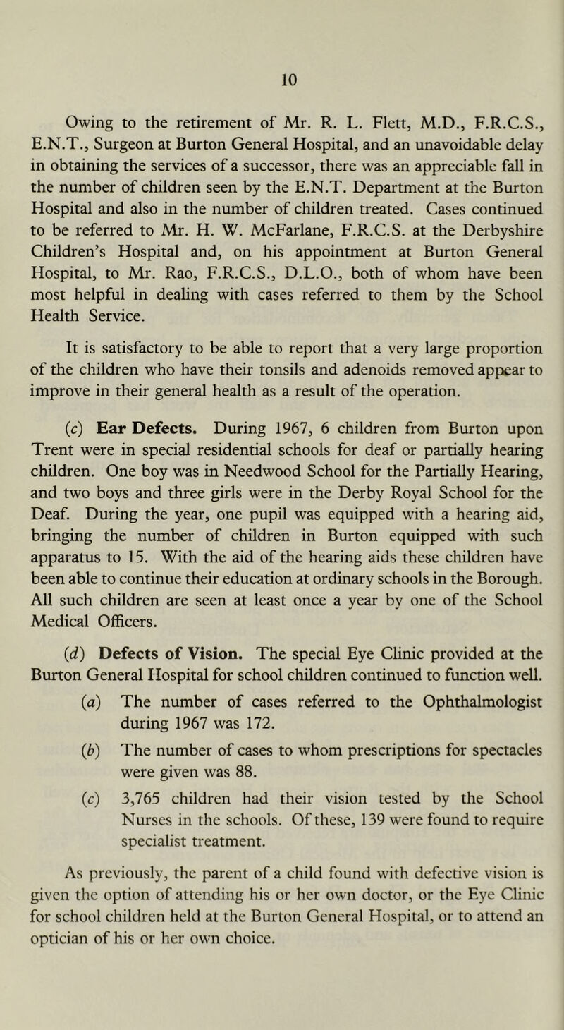 Owing to the retirement of Mr. R. L. Flett, M.D., F.R.C.S., E.N.T.j Surgeon at Burton General Hospital, and an unavoidable delay in obtaining the services of a successor, there was an appreciable fall in the number of children seen by the E.N.T. Department at the Burton Hospital and also in the number of children treated. Cases continued to be referred to Mr. H. W. McFarlane, F.R.C.S. at the Derbyshire Children’s Hospital and, on his appointment at Burton General Hospital, to Mr. Rao, F.R.C.S., D.L.O., both of whom have been most helpful in deahng with cases referred to them by the School Health Service. It is satisfactory to be able to report that a very large proportion of the children who have their tonsils and adenoids removed appear to improve in their general health as a result of the operation. (c) Ear Defects. During 1967, 6 children from Burton upon Trent were in special residential schools for deaf or partially hearing children. One boy was in Needwood School for the Partially Hearing, and two boys and three girls were in the Derby Royal School for the Deaf. During the year, one pupil was equipped with a hearing aid, bringing the number of children in Burton equipped with such apparatus to 15. With the aid of the hearing aids these children have been able to continue their education at ordinary schools in the Borough. All such children are seen at least once a year by one of the School Medical Officers. (d) Defects of Vision. The special Eye Clinic provided at the Burton General Hospital for school children continued to function well. (a) The number of cases referred to the Ophthalmologist during 1967 was 172. (b) The number of cases to whom prescriptions for spectacles were given was 88. (c) 3,765 children had their vision tested by the School Nurses in the schools. Of these, 139 were found to require specialist treatment. As previously, the parent of a child found with defective vision is given the option of attending his or her own doctor, or the Eye Clinic for school children held at the Burton General Hospital, or to attend an optician of his or her own choice.